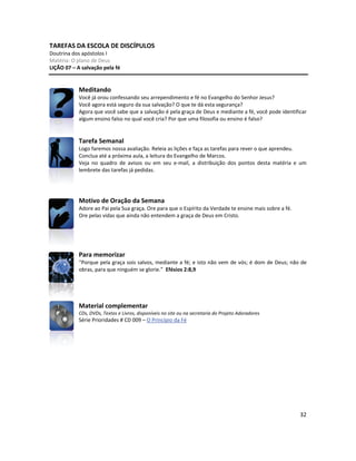 32
TAREFAS DA ESCOLA DE DISCÍPULOS
Doutrina dos apóstolos I
Matéria: O plano de Deus
LIÇÃO 07 – A salvação pela fé
Meditando
Você já orou confessando seu arrependimento e fé no Evangelho do Senhor Jesus?
Você agora está seguro da sua salvação? O que te dá esta segurança?
Agora que você sabe que a salvação é pela graça de Deus e mediante a fé, você pode identificar
algum ensino falso no qual você cria? Por que uma filosofia ou ensino é falso?
Tarefa Semanal
Logo faremos nossa avaliação. Releia as lições e faça as tarefas para rever o que aprendeu.
Conclua até a próxima aula, a leitura do Evangelho de Marcos.
Veja no quadro de avisos ou em seu e-mail, a distribuição dos pontos desta matéria e um
lembrete das tarefas já pedidas.
Motivo de Oração da Semana
Adore ao Pai pela Sua graça. Ore para que o Espírito da Verdade te ensine mais sobre a fé.
Ore pelas vidas que ainda não entendem a graça de Deus em Cristo.
Para memorizar
“Porque pela graça sois salvos, mediante a fé; e isto não vem de vós; é dom de Deus; não de
obras, para que ninguém se glorie.” Efésios 2:8,9
Material complementar
CDs, DVDs, Textos e Livros, disponíveis no site ou na secretaria do Projeto Adoradores
Série Prioridades # CD 009 – O Princípio da Fé
 