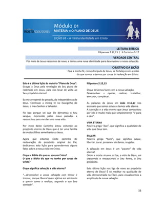 33
Esta é a última lição da matéria “Plano de Deus”.
Graças a Deus pela revelação do Seu plano de
redenção em Jesus, para nos levar de volta ao
Seu propósito eterno!
Eu me arrependi do pecado, da independência de
Deus. Confessei a minha fé no Evangelho de
Jesus, o meu Senhor e Salvador.
Fiz isso porque sei que Ele derramou o Seu
sangue, morrendo pelos meus pecados e
ressuscitou para me dar uma nova vida.
Por meio deste Caminho estou voltando ao
propósito eterno de Deus que é ter uma família
de muitos filhos semelhantes a Jesus.
Agora que estamos neste caminho de
restauração do propósito original do Pai,
dedicamos esta lição para aprendermos alguns
fatos sobre a nossa vida em Cristo.
O que a Bíblia diz que eu sou em Cristo?
O que a Bíblia diz que eu tenho por causa de
Cristo?
O que significa salvação e vida eterna?
“...desenvolvei a vossa salvação com temor e
tremor; porque Deus é quem efetua em vós tanto
o querer como o realizar, segundo a sua boa
vontade”.
Filipenses 2:12,13
O que devemos fazer com a nossa salvação.
Desenvolver = operar, realizar, trabalhar,
executar, completar.
As palavras de Jesus em João 3:16,17 nos
ensinam que somos salvos e temos vida eterna.
A salvação e a vida eterna que Jesus conquistou
por nós é muito mais que simplesmente “ir para
o céu”.
VIDA ETERNA
Palavra grega “Zoe”, que significa a qualidade de
vida que Deus tem.
SALVAR
Palavra grega “Sozo”, que significa salvar,
libertar, curar, preservar de danos, resgatar.
A salvação em Jesus é um “pacote” de vida
eterna!
Onde a morte atuava, o Zoe, a vida de Deus, vai
crescendo e restaurando o Seu Reino, o Seu
propósito.
Esta última lição nos liga de novo ao propósito
eterno de Deus! É só meditar na qualidade de
vida demonstrada no Éden, para visualizarmos a
amplitude da nossa salvação.
LEITURA BÍBLICA
Filipenses 2:12,13 / II Coríntios 5:17
VERDADE CENTRAL
Por meio de Jesus nascemos de novo, e temos uma nova identidade para desenvolver a nossa salvação.
OBJETIVO DA LIÇÃO
Que a minha fé, como discípulo de Jesus, se fortaleça com a visão
do que somos e temos por causa da redenção em Cristo.
 