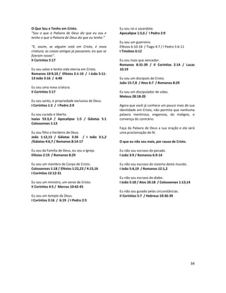 34
O Que Sou e Tenho em Cristo.
“Sou o que a Palavra de Deus diz que eu sou e
tenho o que a Palavra de Deus diz que eu tenho.”
“E, assim, se alguém está em Cristo, é nova
criatura; as coisas antigas já passaram; eis que se
fizeram novas”.
II Coríntios 5:17
Eu sou salvo e tenho vida eterna em Cristo.
Romanos 10:9,10 / Efésios 2:1-10 / I João 5:11-
13 João 3:16 / 6:40
Eu sou uma nova criatura.
II Coríntios 5:17
Eu sou santo, e propriedade exclusiva de Deus.
I Coríntios 1:2 / I Pedro 2:9
Eu sou curado e liberto.
Isaías 53:3,4 / Apocalipse 1:5 / Gálatas 5:1
Colossenses 1:13
Eu sou filho e herdeiro de Deus.
João 1:12,13 / Gálatas 3:26 / I João 3:1,2
/Gálatas 4:6,7 / Romanos 8:14-17
Eu sou da Família de Deus, eu sou a Igreja.
Efésios 2:19 / Romanos 8:29
Eu sou um membro do Corpo de Cristo.
Colossenses 1:18 / Efésios 1:22,23 / 4:15,16
I Coríntios 12:12-31
Eu sou um ministro, um servo de Cristo.
II Coríntios 4:5 / Marcos 10:42-45
Eu sou um templo de Deus.
I Coríntios 3:16 / 6:19 / I Pedro 2:5
Eu sou rei e sacerdote.
Apocalipse 1:5,6 / I Pedro 2:9
Eu sou um guerreiro.
Efésios 6:10-18 / Tiago 4:7 / I Pedro 5:6-11
I Timóteo 6:12
Eu sou mais que vencedor.
Romanos 8:31-39 / II Coríntios 2:14 / Lucas
10:19
Eu sou um discípulo de Cristo.
João 15:7,8 / Atos 6:7 / Romanos 8:29
Eu sou um discipulador de vidas.
Mateus 28:18-20
Agora que você já conhece um pouco mais de sua
identidade em Cristo, não permita que nenhuma
palavra mentirosa, enganosa, do maligno, o
convença do contrário.
Faça da Palavra de Deus a sua oração e ela será
uma proclamação de fé.
O que eu não sou mais, por causa de Cristo.
Eu não sou escravo do pecado.
I João 3:9 / Romanos 6:9-14
Eu não sou escravo do sistema deste mundo.
I João 5:4,19 / Romanos 12:1,2
Eu não sou escravo do diabo.
I João 5:18 / Atos 26:18 / Colossenses 1:13,14
Eu não sou guiado pelas circunstâncias.
II Coríntios 5:7 / Hebreus 10:36-39
 