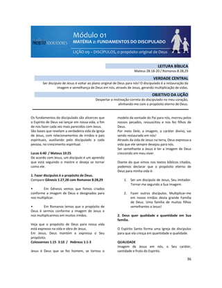 36
Os fundamentos do discipulado são alicerces que
o Espírito de Deus vai lançar em nossa vida, a fim
de nos fazer cada vez mais parecidos com Jesus.
São bases que revelam a verdadeira vida da Igreja
de Jesus, com relacionamentos de irmãos e pais
espirituais, auxiliando pelo discipulado a cada
pessoa, no crescimento espiritual.
Lucas 6:40 / Mateus 10:25
De acordo com Jesus, um discípulo é um aprendiz
que está seguindo o mestre e deseja se tornar
como ele.
1. Fazer discípulos é o propósito de Deus.
Compare Gênesis 1:27,28 com Romanos 8:28,29
• Em Gênesis vemos que fomos criados
conforme a imagem de Deus e designados para
nos multiplicar.
• Em Romanos lemos que o propósito de
Deus é sermos conforme a imagem de Jesus e
nos multiplicarmos em muitos irmãos.
Veja que o propósito de Deus para nossa vida
está expresso na vida e obra de Jesus.
Em Jesus, Deus mantém e expressa o Seu
propósito.
Colossenses 1:15 3:10 / Hebreus 1:1-3
Jesus é Deus que se fez homem, se tornou o
modelo da vontade do Pai para nós, morreu pelos
nossos pecados, ressuscitou e nos fez filhos de
Deus.
Por meio Dele, a imagem, o caráter divino, vai
sendo restaurado em nós!
Através da vida de Jesus na terra, Deus expressa a
vida que ele sempre desejou para nós.
Ser semelhante a Jesus é ter a imagem de Deus
crescendo em meu viver.
Diante do que vimos nos textos bíblicos citados,
podemos declarar que o propósito eterno de
Deus para minha vida é:
1. Ser um discípulo de Jesus, Seu imitador.
Tornar-me segundo a Sua imagem.
2. Fazer outros discípulos. Multiplicar-me
em novos irmãos desta grande Família
de Deus. Uma família de muitos filhos
semelhantes a Jesus!
2. Deus quer qualidade e quantidade em Sua
família.
O Espírito Santo forma uma Igreja de discípulos
para que ela cresça em quantidade e qualidade.
QUALIDADE
Imagem de Jesus em nós, o Seu caráter,
santidade e fruto do Espírito.
LEITURA BÍBLICA
Mateus 28:18-20 / Romanos 8:28,29
VERDADE CENTRAL
Ser discípulo de Jesus é voltar ao plano original de Deus para nós! O discipulado é a restauração da
imagem e semelhança de Deus em nós, através de Jesus, gerando multiplicação de vidas.
OBJETIVO DA LIÇÃO
Despertar a motivação correta do discipulado no meu coração,
alinhando-me com o propósito eterno de Deus.
 