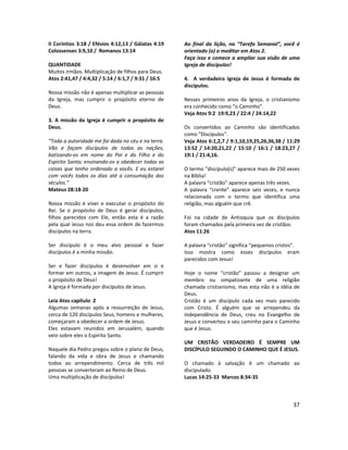 37
II Coríntios 3:18 / Efésios 4:12,13 / Gálatas 4:19
Colossenses 3:9,10 / Romanos 13:14
QUANTIDADE
Muitos irmãos. Multiplicação de filhos para Deus.
Atos 2:41,47 / 4:4,32 / 5:14 / 6:1,7 / 9:31 / 16:5
Nossa missão não é apenas multiplicar as pessoas
da Igreja, mas cumprir o propósito eterno de
Deus.
3. A missão da Igreja é cumprir o propósito de
Deus.
“Toda a autoridade me foi dada no céu e na terra.
Vão e façam discípulos de todas as nações,
batizando-os em nome do Pai e do Filho e do
Espírito Santo; ensinando-os a obedecer todas as
coisas que tenho ordenado a vocês. E eu estarei
com vocês todos os dias até a consumação dos
séculos.”
Mateus 28:18-20
Nossa missão é viver e executar o propósito do
Rei. Se o propósito de Deus é gerar discípulos,
filhos parecidos com Ele, então esta é a razão
pela qual Jesus nos deu essa ordem de fazermos
discípulos na terra.
Ser discípulo é o meu alvo pessoal e fazer
discípulos é a minha missão.
Ser e fazer discípulos é desenvolver em si e
formar em outros, a imagem de Jesus. É cumprir
o propósito de Deus!
A Igreja é formada por discípulos de Jesus.
Leia Atos capítulo 2
Algumas semanas após a ressurreição de Jesus,
cerca de 120 discípulos Seus, homens e mulheres,
começaram a obedecer a ordem de Jesus.
Eles estavam reunidos em Jerusalém, quando
veio sobre eles o Espírito Santo.
Naquele dia Pedro pregou sobre o plano de Deus,
falando da vida e obra de Jesus e chamando
todos ao arrependimento. Cerca de três mil
pessoas se converteram ao Reino de Deus.
Uma multiplicação de discípulos!
Ao final da lição, na “Tarefa Semanal”, você é
orientado (a) a meditar em Atos 2.
Faça isso e comece a ampliar sua visão de uma
Igreja de discípulos!
4. A verdadeira Igreja de Jesus é formada de
discípulos.
Nesses primeiros anos da Igreja, o cristianismo
era conhecido como “o Caminho”.
Veja Atos 9:2 19:9,23 / 22:4 / 24:14,22
Os convertidos ao Caminho são identificados
como “Discípulos”.
Veja Atos 6:1,2,7 / 9:1,10,19,25,26,36,38 / 11:29
13:52 / 14:20,21,22 / 15:10 / 16:1 / 18:23,27 /
19:1 / 21:4,16.
O termo “discípulo(s)” aparece mais de 250 vezes
na Bíblia!
A palavra “cristão” aparece apenas três vezes.
A palavra “crente” aparece seis vezes, e nunca
relacionada com o termo que identifica uma
religião, mas alguém que crê.
Foi na cidade de Antioquia que os discípulos
foram chamados pela primeira vez de cristãos.
Atos 11:26
A palavra “cristão” significa “pequenos cristos”.
Isso mostra como esses discípulos eram
parecidos com Jesus!
Hoje o nome “cristão” passou a designar um
membro ou simpatizante de uma religião
chamada cristianismo, mas esta não é a idéia de
Deus.
Cristão é um discípulo cada vez mais parecido
com Cristo. É alguém que se arrependeu da
independência de Deus, creu no Evangelho de
Jesus e converteu o seu caminho para o Caminho
que é Jesus.
UM CRISTÃO VERDADEIRO É SEMPRE UM
DISCÍPULO SEGUINDO O CAMINHO QUE É JESUS.
O chamado à salvação é um chamado ao
discipulado.
Lucas 14:25-33 Marcos 8:34-35
 