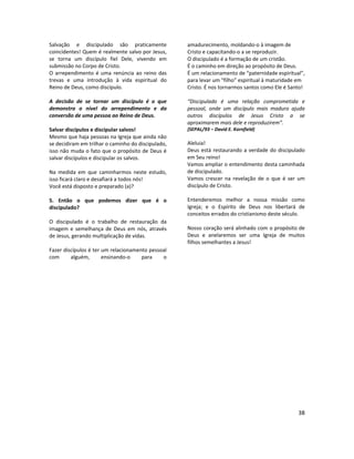 38
Salvação e discipulado são praticamente
coincidentes! Quem é realmente salvo por Jesus,
se torna um discípulo fiel Dele, vivendo em
submissão no Corpo de Cristo.
O arrependimento é uma renúncia ao reino das
trevas e uma introdução à vida espiritual do
Reino de Deus, como discípulo.
A decisão de se tornar um discípulo é o que
demonstra o nível do arrependimento e da
conversão de uma pessoa ao Reino de Deus.
Salvar discípulos e discipular salvos!
Mesmo que haja pessoas na Igreja que ainda não
se decidiram em trilhar o caminho do discipulado,
isso não muda o fato que o propósito de Deus é
salvar discípulos e discipular os salvos.
Na medida em que caminharmos neste estudo,
isso ficará claro e desafiará a todos nós!
Você está disposto e preparado (a)?
5. Então o que podemos dizer que é o
discipulado?
O discipulado é o trabalho de restauração da
imagem e semelhança de Deus em nós, através
de Jesus, gerando multiplicação de vidas.
Fazer discípulos é ter um relacionamento pessoal
com alguém, ensinando-o para o
amadurecimento, moldando-o à imagem de
Cristo e capacitando-o a se reproduzir.
O discipulado é a formação de um cristão.
É o caminho em direção ao propósito de Deus.
É um relacionamento de “paternidade espiritual”,
para levar um “filho” espiritual à maturidade em
Cristo. É nos tornarmos santos como Ele é Santo!
“Discipulado é uma relação comprometida e
pessoal, onde um discípulo mais maduro ajuda
outros discípulos de Jesus Cristo a se
aproximarem mais dele e reproduzirem”.
(SEPAL/93 – David E. Kornfield)
Aleluia!
Deus está restaurando a verdade do discipulado
em Seu reino!
Vamos ampliar o entendimento desta caminhada
de discipulado.
Vamos crescer na revelação de o que é ser um
discípulo de Cristo.
Entenderemos melhor a nossa missão como
Igreja; e o Espírito de Deus nos libertará de
conceitos errados do cristianismo deste século.
Nosso coração será alinhado com o propósito de
Deus e anelaremos ser uma Igreja de muitos
filhos semelhantes a Jesus!
 