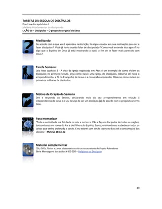 39
TAREFAS DA ESCOLA DE DISCÍPULOS
Doutrina dos apóstolos I
Matéria: Fundamentos do discipulado
LIÇÃO 09 – Discípulos – O propósito original de Deus
Meditando
De acordo com o que você aprendeu nesta lição, há algo a mudar em sua motivação para ser e
fazer discípulos? Você já havia ouvido falar de discipulado? Como você entende isto agora? Há
algo que o Espírito de Deus já está mostrando a você, a fim de te fazer mais parecido com
Jesus?
Tarefa Semanal
Leia Atos capítulo 2 - A vida da Igreja registrada em Atos é um exemplo de como viviam os
discípulos no primeiro século. Veja como nasce uma Igreja de discípulos. Observe de novo o
arrependimento, a fé no Evangelho de Jesus e a conversão ocorrendo. Observe como viviam os
primeiros milhares de discípulos.
Motivo de Oração da Semana
Ore e responda ao Senhor, declarando mais do seu arrependimento em relação à
independência de Deus e o seu desejo de ser um discípulo (a) de acordo com o propósito eterno
Dele.
Para memorizar
“Toda a autoridade me foi dada no céu e na terra. Vão e façam discípulos de todas as nações,
batizando-os em nome do Pai e do Filho e do Espírito Santo; ensinando-os a obedecer todas as
coisas que tenho ordenado a vocês. E eu estarei com vocês todos os dias até a consumação dos
séculos.” Mateus 28:18-20
Material complementar
CDs, DVDs, Textos e Livros, disponíveis no site ou na secretaria do Projeto Adoradores
Série Mensagens dos cultos # CD 020 – Religioso ou Discípulo
 
