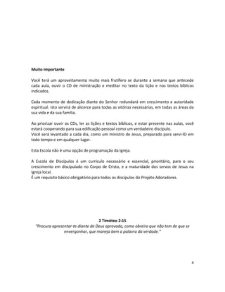 4
Muito Importante
Você terá um aproveitamento muito mais frutífero se durante a semana que antecede
cada aula, ouvir o CD de ministração e meditar no texto da lição e nos textos bíblicos
indicados.
Cada momento de dedicação diante do Senhor redundará em crescimento e autoridade
espiritual. Isto servirá de alicerce para todas as vitórias necessárias, em todas as áreas da
sua vida e da sua família.
Ao priorizar ouvir os CDs, ler as lições e textos bíblicos, e estar presente nas aulas, você
estará cooperando para sua edificação pessoal como um verdadeiro discípulo.
Você será levantado a cada dia, como um ministro de Jesus, preparado para servi-lO em
todo tempo e em qualquer lugar.
Esta Escola não é uma opção de programação da Igreja.
A Escola de Discípulos é um currículo necessário e essencial, prioritário, para o seu
crescimento em discipulado no Corpo de Cristo, e a maturidade dos servos de Jesus na
Igreja local.
É um requisito básico obrigatório para todos os discípulos do Projeto Adoradores.
2 Timóteo 2:15
“Procura apresentar-te diante de Deus aprovado, como obreiro que não tem de que se
envergonhar, que maneja bem a palavra da verdade.”
 