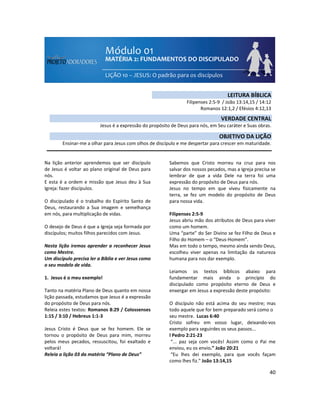 40
Na lição anterior aprendemos que ser discípulo
de Jesus é voltar ao plano original de Deus para
nós.
E esta é a ordem e missão que Jesus deu à Sua
Igreja: fazer discípulos.
O discipulado é o trabalho do Espírito Santo de
Deus, restaurando a Sua imagem e semelhança
em nós, para multiplicação de vidas.
O desejo de Deus é que a Igreja seja formada por
discípulos; muitos filhos parecidos com Jesus.
Nesta lição iremos aprender a reconhecer Jesus
como Mestre.
Um discípulo precisa ler a Bíblia e ver Jesus como
o seu modelo de vida.
1. Jesus é o meu exemplo!
Tanto na matéria Plano de Deus quanto em nossa
lição passada, estudamos que Jesus é a expressão
do propósito de Deus para nós.
Releia estes textos: Romanos 8:29 / Colossenses
1:15 / 3:10 / Hebreus 1:1-3
Jesus Cristo é Deus que se fez homem. Ele se
tornou o propósito de Deus para mim, morreu
pelos meus pecados, ressuscitou, foi exaltado e
voltará!
Releia a lição 03 da matéria “Plano de Deus”
Sabemos que Cristo morreu na cruz para nos
salvar dos nossos pecados, mas a Igreja precisa se
lembrar de que a vida Dele na terra foi uma
expressão do propósito de Deus para nós.
Jesus no tempo em que viveu fisicamente na
terra, se fez um modelo do propósito de Deus
para nossa vida.
Filipenses 2:5-9
Jesus abriu mão dos atributos de Deus para viver
como um homem.
Uma “parte” do Ser Divino se fez Filho de Deus e
Filho do Homem – o “Deus-Homem”.
Mas em todo o tempo, mesmo ainda sendo Deus,
escolheu viver apenas na limitação da natureza
humana para nos dar exemplo.
Leiamos os textos bíblicos abaixo para
fundamentar mais ainda o princípio do
discipulado como propósito eterno de Deus e
enxergar em Jesus a expressão deste propósito:
O discípulo não está acima do seu mestre; mas
todo aquele que for bem preparado será como o
seu mestre. Lucas 6:40
Cristo sofreu em vosso lugar, deixando-vos
exemplo para seguirdes os seus passos...
l Pedro 2:21-23
“... paz seja com vocês! Assim como o Pai me
enviou, eu os envio.” João 20:21
“Eu lhes dei exemplo, para que vocês façam
como lhes fiz.” João 13:14,15
LEITURA BÍBLICA
Filipenses 2:5-9 / João 13:14,15 / 14:12
Romanos 12:1,2 / Efésios 4:12,13
VERDADE CENTRAL
Jesus é a expressão do propósito de Deus para nós, em Seu caráter e Suas obras.
OBJETIVO DA LIÇÃO
Ensinar-me a olhar para Jesus com olhos de discípulo e me despertar para crescer em maturidade.
 