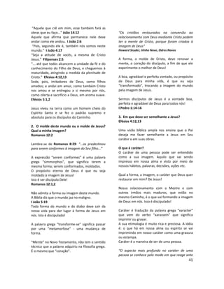 41
“Aquele que crê em mim, esse também fará as
obras que eu faço...” João 14:12
Aquele que afirma que permanece nele deve
andar como ele andou. I João 2:6
“Pois, segundo ele é, também nós somos neste
mundo.” I João 4:17
“Seja a atitude de vocês, a mesma de Cristo
Jesus.” Filipenses 2:5
“... até que todos alcancem a unidade da fé e do
conhecimento do Filho de Deus, e cheguemos à
maturidade, atingindo a medida da plenitude de
Cristo.” Efésios 4:12,13
Sede, pois, imitadores de Deus, como filhos
amados; e andai em amor, como também Cristo
nos amou e se entregou a si mesmo por nós,
como oferta e sacrifício a Deus, em aroma suave.
Efésios 5:1,2
Jesus viveu na terra como um homem cheio do
Espírito Santo e se fez o padrão supremo e
absoluto para os discípulos do Caminho.
2. O molde deste mundo ou o molde de Jesus?
Qual a minha imagem?
Romanos 12:2
Lembre-se de Romanos 8:29: “...os predestinou
para serem conformes à imagem do Seu filho...”
A expressão “serem conformes” é uma palavra
grega “simmorphos”, que significa terem a
mesma forma; serem conformados, moldados.
O propósito eterno de Deus é que eu seja
moldado à imagem de Jesus!
Isto é ser discípulo Dele!
Romanos 12:1,2
Não admita a forma ou imagem deste mundo.
A Bíblia diz que o mundo jaz no maligno.
I João 5:19
Toda forma do mundo e do diabo deve sair da
nossa vida para dar lugar à forma de Jesus em
nós. Isto é discipulado!
A palavra grega “transforme-se” significa passar
por uma “metamorfose” - uma mudança de
forma.
“Mente” no Novo Testamento, não tem o sentido
técnico que a palavra adquiriu na filosofia grega.
É o mesmo que “coração”.
“Os cristãos restaurados na conversão ao
relacionamento com Deus mediante Cristo podem
ter a mente de Cristo, porque foram criados à
imagem de Deus”
Howard Snyder, Vinho Novo, Odres Novos
A forma, o molde de Cristo, deve renovar a
mente, o coração do discípulo, a fim de que ele
experimente o melhor de Deus!
A boa, agradável e perfeita vontade, ou propósito
de Deus para minha vida, é que eu seja
“transformado”, trocando a imagem do mundo
pela imagem de Jesus.
Sermos discípulos de Jesus é a vontade boa,
perfeita e agradável de Deus para todos nós!
I Pedro 1:14-16
3. Em que devo ser semelhante a Jesus?
Efésios 4:12,13
Uma visão bíblica ampla nos ensina que o Pai
deseja me fazer semelhante a Jesus em Seu
caráter e em suas obras.
O que é caráter?
O caráter de uma pessoa pode ser entendido
como a sua imagem. Aquilo que vai sendo
impresso em nossa alma e visto por meio de
nossos hábitos, palavras, decisões, ações etc.
Qual a forma, a imagem, o caráter que Deus quer
restaurar em mim? De Jesus!
Nosso relacionamento com o Mestre e com
outros irmãos mais maduros, que estão no
mesmo Caminho, é o que vai formando a imagem
de Deus em nós. Isso é discipulado!
Caráter é tradução da palavra grega “xaracter”
que vem do verbo “xarassein” que significa
imprimir ou gravar.
A sua etimologia é muito rica e preciosa. A idéia
é: o que há em nossa alma ou espírito se vai
imprimindo em nosso caráter como uma gravura
ou estampa.
Caráter é a maneira de ser de uma pessoa.
“O aspecto mais profundo no caráter de uma
pessoa se conhece pelo modo em que reage ante
 