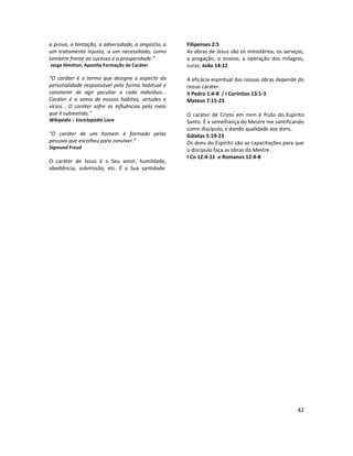 42
a prova, a tentação, a adversidade, a angústia, a
um tratamento injusto, a um necessitado; como
também frente ao sucesso e a prosperidade.”
Jorge Himitian, Apostila Formação de Caráter
“O caráter é o termo que designa o aspecto da
personalidade responsável pela forma habitual e
constante de agir peculiar a cada indivíduo...
Caráter é a soma de nossos hábitos, virtudes e
vícios... O caráter sofre as influências pelo meio
que é submetido.”
Wikipédia – Enciclopédia Livre
“O caráter de um homem é formado pelas
pessoas que escolheu para conviver.”
Sigmund Freud
O caráter de Jesus é o Seu amor, humildade,
obediência, submissão, etc. É a Sua santidade.
Filipenses 2:5
As obras de Jesus são os ministérios, os serviços,
a pregação, o ensino, a operação dos milagres,
curas. João 14:12
A eficácia espiritual das nossas obras depende do
nosso caráter.
II Pedro 1:4-8 / I Coríntios 13:1-3
Mateus 7:15-23
O caráter de Cristo em mim é fruto do Espírito
Santo. É a semelhança do Mestre me santificando
como discípulo, e dando qualidade aos dons.
Gálatas 5:19-23
Os dons do Espírito são as capacitações para que
o discípulo faça as obras do Mestre.
I Co 12:4-11 e Romanos 12:4-8
 
