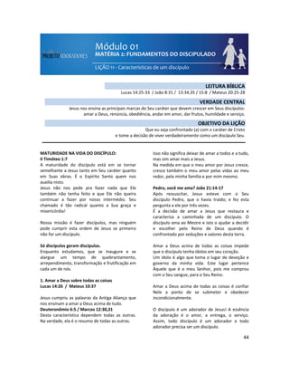 44
MATURIDADE NA VIDA DO DISCÍPULO:
II Timóteo 1:7
A maturidade do discípulo está em se tornar
semelhante a Jesus tanto em Seu caráter quanto
em Suas obras. É o Espírito Santo quem nos
auxilia nisto.
Jesus não nos pede pra fazer nada que Ele
também não tenha feito e que Ele não queira
continuar a fazer por nosso intermédio. Seu
chamado é tão radical quanto a Sua graça e
misericórdia!
Nossa missão é fazer discípulos, mas ninguém
pode cumprir esta ordem de Jesus se primeiro
não for um discípulo.
Só discípulos geram discípulos.
Enquanto estudamos, que se inaugure e se
alargue um tempo de quebrantamento,
arrependimento, transformação e frutificação em
cada um de nós.
1. Amar a Deus sobre todas as coisas
Lucas 14:26 / Mateus 10:37
Jesus cumpriu as palavras da Antiga Aliança que
nos ensinam a amar a Deus acima de tudo.
Deuteronômio 6:5 / Marcos 12:30,31
Desta característica dependem todas as outras.
Na verdade, ela é o resumo de todas as outras.
Isso não significa deixar de amar a todos e a tudo,
mas sim amar mais a Jesus.
Na medida em que o meu amor por Jesus cresce,
cresce também o meu amor pelas vidas ao meu
redor, pela minha família e por mim mesmo.
Pedro, você me ama? João 21:14-17
Após ressuscitar, Jesus esteve com o Seu
discípulo Pedro, que o havia traído; e fez esta
pergunta a ele por três vezes.
É a decisão de amar a Jesus que restaura e
caracteriza a caminhada de um discípulo. O
discípulo ama ao Mestre e isto o ajudar a decidir
e escolher pelo Reino de Deus quando é
confrontado por seduções e valores desta terra.
Amar a Deus acima de todas as coisas impede
que o discípulo tenha ídolos em seu coração.
Um ídolo é algo que toma o lugar de devoção e
governo da minha vida. Este lugar pertence
Àquele que é o meu Senhor, pois me comprou
com o Seu sangue, para o Seu Reino.
Amar a Deus acima de todas as coisas é confiar
Nele a ponto de se submeter e obedecer
incondicionalmente.
O discípulo é um adorador de Jesus! A essência
da adoração é o amor, a entrega, o serviço.
Assim, todo discípulo é um adorador e todo
adorador precisa ser um discípulo.
LEITURA BÍBLICA
Lucas 14:25-33 / João 8:31 / 13:34,35 / 15:8 / Mateus 20:25-28
VERDADE CENTRAL
Jesus nos ensina as principais marcas do Seu caráter que devem crescer em Seus discípulos:
amar a Deus, renúncia, obediência, andar em amor, dar frutos, humildade e serviço.
OBJETIVO DA LIÇÃO
Que eu seja confrontado (a) com o caráter de Cristo
e tome a decisão de viver verdadeiramente como um discípulo Seu.
 