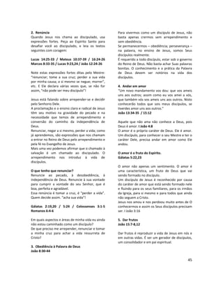 45
2. Renúncia
Quando Jesus nos chama ao discipulado, usa
expressões fortes. Peça ao Espírito Santo para
desafiar você ao discipulado, e leia os textos
seguintes com coragem:
Lucas 14:25-33 / Mateus 10:37-39 / 16:24-26
Marcos 8:33-35 / Lucas 9:23,24 / João 12:24-26
Note estas expressões fortes ditas pelo Mestre:
“renunciar; tome a sua cruz; perder a sua vida
por minha causa; a si mesmo se negue; morrer”,
etc. E Ele declara várias vezes que, se não for
assim, “não pode ser meu discípulo”!
Jesus está falando sobre arrepender-se e decidir
pelo Senhorio Dele.
A proclamação e o ensino claro e radical de Jesus
têm seu motivo na gravidade do pecado e na
necessidade que temos de arrependimento e
conversão do caminho da independência de
Deus.
Renunciar, negar a si mesmo, perder a vida; como
já aprendemos, são expressões que nos chamam
a entrar no Reino de Deus pelo arrependimento e
pela fé no Evangelho de Jesus.
Mais uma vez podemos afirmar que o chamado à
salvação é um chamado ao discipulado. O
arrependimento nos introduz à vida de
discípulos.
O que tenho que renunciar?
Renuncie ao pecado, à desobediência, à
independência de Deus. Renuncie à sua vontade
para cumprir a vontade do seu Senhor, que é
boa, perfeita e agradável.
Essa renúncia é tomar a cruz, é “perder a vida”.
Quem decide assim. “acha sua vida”!
Gálatas 2:19,20 / 5:24 / Colossenses 3:1-5
Romanos 6:4-6
Em quais aspectos e áreas de minha vida eu ainda
não estou caminhado como um discípulo?
De que preciso me arrepender, renunciar e tomar
a minha cruz para achar a vida ressurreta de
Cristo?
3. Obediência à Palavra de Deus
João 8:30-44
Para vivermos como um discípulo de Jesus, não
basta apenas crermos sem arrependimento e
sem obediência.
Se permanecermos – obediência; perseverança –
na palavra, no ensino de Jesus, somos Seus
discípulos realmente.
É requerido a todo discípulo, estar sob o governo
do Reino de Deus. Não basta achar Suas palavras
bonitas. O conhecimento e a prática da Palavra
de Deus devem ser notórios na vida dos
discípulos.
4. Andar em amor
“Um novo mandamento vos dou: que vos ameis
uns aos outros; assim como eu vos amei a vós,
que também vós vos ameis uns aos outros. Nisto
conhecerão todos que sois meus discípulos, se
tiverdes amor uns aos outros.”
João 13:34-35 / 15:12
Aquele que não ama não conhece a Deus, pois
Deus é amor. I João 4:8
O amor é o próprio caráter de Deus. Ele é amor.
Um discípulo, para conhecer o seu Mestre e ter o
caráter Dele, precisa andar em amor como Ele
andou.
O amor é o fruto do Espírito.
Gálatas 5:22,23
O amor não apenas um sentimento. O amor é
uma característica, um fruto de Deus que vai
sendo formado no discípulo.
Um discípulo de Jesus é reconhecido por causa
do caráter de amor que está sendo formado nele
e fluindo para os seus familiares, para os irmãos
da Igreja, para si mesmo e para todos que ainda
não seguem a Cristo.
Jesus nos amou e nos perdoou muito antes de O
conhecermos e assim os Seus discípulos precisam
ser. I João 3:16
5. Dar frutos
João 15:7-8,12
Dar frutos é reproduzir a vida de Jesus em nós e
em outras vidas. É ser um gerador de discípulos,
um consolidador e em pai espiritual.
 