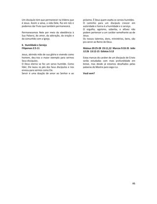 46
Um discípulo tem que permanecer na Videira que
é Jesus. Assim a seiva, a vida Dele, flui em nós e
podemos dar fruto que também permanecerá.
Permanecemos Nele por meio da obediência à
Sua Palavra, do amor, da adoração, da oração e
da comunhão com a Igreja.
6. Humildade e Serviço
Filipenses 2:5-11
Jesus, abrindo mão de sua glória e vivendo como
homem, deu-nos o maior exemplo para sermos
Seus discípulos.
O Deus eterno se fez um servo humilde. Como
líder, Ele lavou os pés dos Seus discípulos e nos
enviou para sermos como Ele.
Servir é uma doação de amor ao Senhor e ao
próximo. É Deus quem exalta os servos humildes.
O caminho para um discípulo crescer em
autoridade e honra é a humildade e o serviço.
O orgulho, egoísmo, soberba, e altivez não
podem pertencer a um caráter semelhante ao de
Jesus.
Os nossos talentos, dons, ministérios, bens, são
pra servir ao Reino de Deus.
Mateus 20:25-28 23:11,12 Marcos 9:33-35 João
12:26 13:12-15 Gálatas 5:13
Estas marcas do caráter de um discípulo de Cristo
serão estudadas com mais profundidade em
breve, mas desde já estamos desafiados pelas
palavras do Mestre para segui-Lo.
Você vem?
 