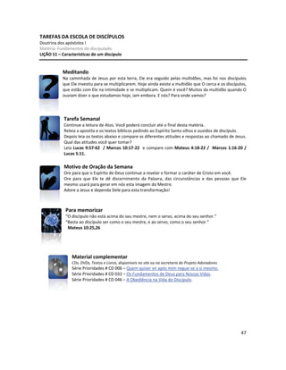 47
TAREFAS DA ESCOLA DE DISCÍPULOS
Doutrina dos apóstolos I
Matéria: Fundamentos do discipulado
LIÇÃO 11 – Características de um discípulo
Meditando
Na caminhada de Jesus por esta terra, Ele era seguido pelas multidões, mas foi nos discípulos
que Ele investiu para se multiplicarem. Hoje ainda existe a multidão que O cerca e os discípulos,
que estão com Ele na intimidade e se multiplicam. Quem é você? Muitos da multidão quando O
ouviam dizer o que estudamos hoje, iam embora. E nós? Para onde vamos?
Tarefa Semanal
Continue a leitura de Atos. Você poderá concluir até o final desta matéria.
Releia a apostila e os textos bíblicos pedindo ao Espírito Santo olhos e ouvidos de discípulo.
Depois leia os textos abaixo e compare as diferentes atitudes e respostas ao chamado de Jesus.
Qual das atitudes você quer tomar?
Leia Lucas 9:57-62 / Marcos 10:17-22 e compare com Mateus 4:18-22 / Marcos 1:16-20 /
Lucas 5:11.
Motivo de Oração da Semana
Ore para que o Espírito de Deus continue a revelar e formar o caráter de Cristo em você.
Ore para que Ele te dê discernimento da Palavra, das circunstâncias e das pessoas que Ele
mesmo usará para gerar em nós esta imagem do Mestre.
Adore a Jesus e dependa Dele para esta transformação!
Para memorizar
“O discípulo não está acima do seu mestre, nem o servo, acima do seu senhor.”
“Basta ao discípulo ser como o seu mestre, e ao servo, como o seu senhor.”
Mateus 10:25,26
Material complementar
CDs, DVDs, Textos e Livros, disponíveis no site ou na secretaria do Projeto Adoradores
Série Prioridades # CD 006 – Quem quiser vir após mim negue-se a si mesmo.
Série Prioridades # CD 032 – Os Fundamentos de Deus para Nossas Vidas.
Série Prioridades # CD 046 – A Obediência na Vida do Discípulo.
 