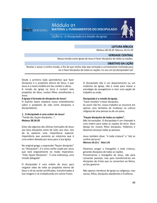 48
Desde a primeira lição aprendemos que fazer
discípulos é o propósito eterno de Deus, e que
Jesus é o nosso modelo em Seu caráter e obras.
A missão da Igreja na terra é cumprir este
propósito de Deus: muitos filhos semelhantes a
Jesus.
A Igreja é formada de discípulos de Jesus!
O Espírito Santo ampliará nosso entendimento
sobre o propósito de vida como discípulos e
discipuladores.
1. O discipulado é uma ordem de Jesus!
“Tendo ido, façam discípulos...”.
Mateus 28:18-20
Estas são algumas das últimas instruções de Jesus
aos Seus discípulos antes de subir aos céus. Isto
dá às palavras uma importância especial.
Importância que aumenta ao notarmos que é
uma ordem deixada por Jesus para a Sua Igreja.
No original grego, a expressão “façam discípulos”
ou “discipulem”, é o único verbo usado por Jesus
que está originalmente no modo imperativo:
“Indo, façam discípulos”. É uma ordenança, uma
missão delegada!
O discipulado é uma ordem de Jesus para
resgatar vidas de volta ao propósito eterno de
Deus e vê-las sendo santificadas, transformadas à
Sua imagem e se multiplicando em outros frutos.
O discipulado não é um departamento ou um
modismo da Igreja, não é onda para inovar a
estratégia de evangelismo e nem uma opção de
trabalho ou visão.
Discipulado é a missão da Igreja.
“Fazer missões” é fazer discípulos.
Se assim não for, nosso trabalho se resumirá em
apenas uma tentativa de mudança na cultura
religiosa de uma pessoa ou de um povo.
“Façam discípulos de todas as nações”.
Não há exceções. O discipulado é um chamado e
uma ordem para todas as nações da terra. Deus
deseja ter muitos filhos discípulos. Podemos e
devemos alcançar todas as pessoas.
Jesus também disse: “a toda criatura” e “até os
confins da terra”.
Marcos 16:15 / Atos 1:8
Devemos pregar o Evangelho a toda criatura,
gerando discípulos de todas as nações.
Proclamamos o Evangelho de Jesus, não para
converter pessoas, mas para transformá-las em
discípulos de Cristo que se convertem ao Reino,
ao Seu governo.
Não apenas membros de igreja ou religiosos, mas
servos, filhos, discípulos obedientes e frutíferos.
LEITURA BÍBLICA
Mateus 28:18-20 Marcos 16:15-20
VERDADE CENTRAL
Nossa missão como Igreja de Jesus é fazer discípulos de todas as nações.
OBJETIVO DA LIÇÃO
Revelar e avivar a minha missão, a fim de que minha vida seja norteada e corretamente motivada para
ser e fazer discípulos de todas as nações. Eu sou um (a) discipulador (a)!
 