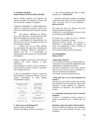 49
2. Proclamar e discipular
Compare Marcos 16:15-20 e Mateus 28:18-20
Marcos também registrou mais algumas das
últimas instruções do ministério de Cristo para
nós. Ele escreve: “preguem o Evangelho”.
“PREGAR O EVANGELHO” e “FAZER DISCÍPULOS”
poderia ser expressões sinônimas. Porém, para
uma maior compreensão do discipulado, entenda
que:
• Nas palavras registradas por Marcos,
Jesus está ordenando a proclamação das Boas
Novas, do Evangelho, da salvação e batismo.
Esta é a proclamação do arrependimento, do
Reino de Deus, da fé no Evangelho de Jesus, da
conversão para salvação.
• Mateus, por sua vez, relata palavras
mais abrangentes. Ele registra Jesus dizendo para
fazermos discípulos batizando, ensinando e
estando com eles. É a continuidade do
relacionamento que começou com a proclamação
do Evangelho.
Pregar o Evangelho é proclamar a boa notícia da
salvação com nossas palavras e nosso
testemunho.
Fazer discípulos é conduzir o salvo no batismo e
ensino de tudo o que Jesus ordenou. É reproduzir
nele a imagem de Cristo.
O alvo da proclamação é sempre a missão de
fazer discípulos e não apenas informar ou ter um
contato momentâneo ou ainda, agregar
freqüentadores à Igreja.
3. Como nasce um (a) discípulo (a)?
Quando começa o discipulado?
Quando é que alguém se torna um discípulo?
“... vão e façam discípulos de todas as nações,
batizando-os...” Mateus 28:19
“... vão pelo mundo todo e preguem o Evangelho
a todas as pessoas. Quem crer e for batizado será
salvo, mas quem não crer será condenado. “
Marcos 16:15,16
Na missão que Jesus nos ordenou está claro:
“façam discípulos, batizando-os...”
O batismo é um ato profético que marca o início
da caminhada cristã. Atos 2:38
De acordo com a ordem de Jesus, o batismo
declara que o discipulado começou.
Batizamos pessoas porque elas ouviram o
testemunho e proclamação do Evangelho de
Jesus, se arrependeram e foram inseridas na
morte e ressurreição de Cristo.
Esta é a fase do nascimento de um discípulo!
Um exemplo bíblico
Mateus 4:18-22
“Largue tudo e siga-me”!
É um chamado à renúncia, ao arrependimento, à
conversão de uma caminhada independente para
a dependência e obediência ao Senhor.
Pelo que já aprendemos nesta Escola, estamos
cada vez mais certos de que a conversão é o
início da caminhada em discipulado.
A conversão nos torna discípulos de Jesus.
“Vinde após mim e eu os farei pescadores de
homens”.
Jesus disse isso aos mesmos homens que mandou
fazer discípulos. Em outras palavras: “Sejam meus
discípulos e serão fazedores de discípulos”.
“Fazedores de discípulos” são pescadores de
homens.
4. A motivação correta para sermos e fazermos
discípulos.
A visão e a motivação da Igreja precisam se
alinhar corretamente com a missão dada por
Deus.
Relembre a Lição 1 da matéria “Plano de Deus”:
No livro de Gênesis descobrimos que o propósito
de Deus é nos fazer parecidos com Ele, e nos
multiplicar.
 