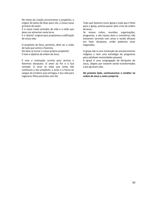50
No relato da criação encontramos o propósito, a
origem do plano de Deus para nós, a nossa causa
primária de existir.
É o nosso maior princípio de vida e a visão que
deve nos alimentar nesta terra.
É a “planta” original para projetamos a edificação
de nossa vida.
O propósito de Deus, portanto, deve ser a razão
de tudo que somos e fazemos.
Ele deve se tornar o nosso próprio propósito!
É este o objetivo da ordem de Jesus.
É esta a motivação correta para sermos e
fazermos discípulos: O amor ao Pai e à Sua
vontade. O amor às vidas que ainda não
conhecem o Seu propósito, o amor e a honra ao
sangue do Cordeiro que entregou a Sua vida para
regenerar filhos parecidos com Ele.
Tudo que fazemos como Igreja e tudo que é feito
para a Igreja, precisa passar pelo crivo da ordem
de Jesus.
Se nossos cultos, reuniões, organizações,
programas, e até nossos dons e ministérios não
estiverem servindo com amor e sendo eficazes
em fazer discípulos, então podemos estar
enganados.
A Igreja não é uma instituição de entretenimento
religioso e nem uma estratégia de programas
para satisfazer necessidades pessoais.
A Igreja é uma congregação de discípulos de
Jesus, alegres por estarem sendo transformados
e por gerarem vida.
Na próxima lição, continuaremos a meditar na
ordem de Jesus e como cumpri-la.
 