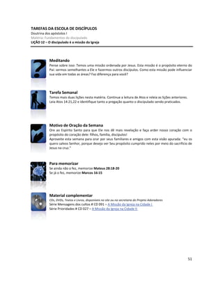 51
TAREFAS DA ESCOLA DE DISCÍPULOS
Doutrina dos apóstolos I
Matéria: Fundamentos do discipulado
LIÇÃO 12 – O discipulado é a missão da Igreja
Meditando
Pense sobre isso: Temos uma missão ordenada por Jesus. Esta missão é o propósito eterno do
Pai: sermos semelhantes a Ele e fazermos outros discípulos. Como esta missão pode influenciar
sua vida em todas as áreas? Faz diferença para você?
Tarefa Semanal
Temos mais duas lições nesta matéria. Continue a leitura de Atos e releia as lições anteriores.
Leia Atos 14:21,22 e identifique tanto a pregação quanto o discipulado sendo praticados.
Motivo de Oração da Semana
Ore ao Espírito Santo para que Ele nos dê mais revelação e faça arder nosso coração com o
propósito do coração dele: filhos, família, discípulos!
Aproveite esta semana para orar por seus familiares e amigos com esta visão apurada: “eu os
quero salvos Senhor, porque desejo ver Seu propósito cumprido neles por meio do sacrifício de
Jesus na cruz.”
Para memorizar
Se ainda não o fez, memorize Mateus 28:18-20
Se já o fez, memorize Marcos 16:15
Material complementar
CDs, DVDs, Textos e Livros, disponíveis no site ou na secretaria do Projeto Adoradores
Série Mensagens dos cultos # CD 091 – A Missão da Igreja na Cidade I
Série Prioridades # CD 027 – A Missão da Igreja na Cidade II
 