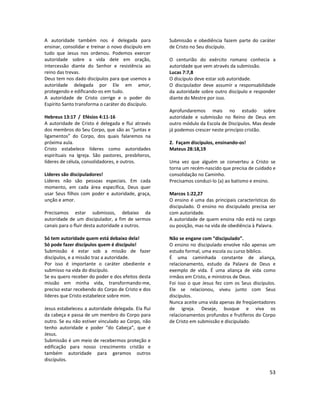 53
A autoridade também nos é delegada para
ensinar, consolidar e treinar o novo discípulo em
tudo que Jesus nos ordenou. Podemos exercer
autoridade sobre a vida dele em oração,
intercessão diante do Senhor e resistência ao
reino das trevas.
Deus tem nos dado discípulos para que usemos a
autoridade delegada por Ele em amor,
protegendo e edificando-os em tudo.
A autoridade de Cristo corrige e o poder do
Espírito Santo transforma o caráter do discípulo.
Hebreus 13:17 / Efésios 4:11-16
A autoridade de Cristo é delegada e flui através
dos membros do Seu Corpo, que são as “juntas e
ligamentos” do Corpo, dos quais falaremos na
próxima aula.
Cristo estabelece líderes como autoridades
espirituais na Igreja. São pastores, presbíteros,
líderes de célula, consolidadores, e outros.
Líderes são discipuladores!
Líderes não são pessoas especiais. Em cada
momento, em cada área específica, Deus quer
usar Seus filhos com poder e autoridade, graça,
unção e amor.
Precisamos estar submissos, debaixo da
autoridade de um discipulador, a fim de sermos
canais para o fluir desta autoridade a outros.
Só tem autoridade quem está debaixo dela!
Só pode fazer discípulos quem é discípulo!
Submissão é estar sob a missão de fazer
discípulos, e a missão traz a autoridade.
Por isso é importante o caráter obediente e
submisso na vida do discípulo.
Se eu quero receber do poder e dos efeitos desta
missão em minha vida, transformando-me,
preciso estar recebendo do Corpo de Cristo e dos
líderes que Cristo estabelece sobre mim.
Jesus estabeleceu a autoridade delegada. Ela flui
da cabeça e passa de um membro do Corpo para
outro. Se eu não estiver vinculado ao Corpo, não
tenho autoridade e poder “do Cabeça”, que é
Jesus.
Submissão é um meio de recebermos proteção e
edificação para nosso crescimento cristão e
também autoridade para geramos outros
discípulos.
Submissão e obediência fazem parte do caráter
de Cristo no Seu discípulo.
O centurião do exército romano conhecia a
autoridade que vem através da submissão.
Lucas 7:7,8
O discípulo deve estar sob autoridade.
O discipulador deve assumir a responsabilidade
da autoridade sobre outro discípulo e responder
diante do Mestre por isso.
Aprofundaremos mais no estudo sobre
autoridade e submissão no Reino de Deus em
outro módulo da Escola de Discípulos. Mas desde
já podemos crescer neste princípio cristão.
2. Façam discípulos, ensinando-os!
Mateus 28:18,19
Uma vez que alguém se converteu a Cristo se
torna um recém-nascido que precisa de cuidado e
consolidação no Caminho.
Precisamos conduzi-lo (a) ao batismo e ensino.
Marcos 1:22,27
O ensino é uma das principais características do
discipulado. O ensino no discipulado precisa ser
com autoridade.
A autoridade de quem ensina não está no cargo
ou posição, mas na vida de obediência à Palavra.
Não se engane com “discipulado”.
O ensino no discipulado envolve não apenas um
estudo formal, uma escola ou curso bíblico.
É uma caminhada constante de aliança,
relacionamento, estudo da Palavra de Deus e
exemplo de vida. É uma aliança de vida como
irmãos em Cristo, e ministros de Deus.
Foi isso o que Jesus fez com os Seus discípulos.
Ele se relacionou, viveu junto com Seus
discípulos.
Nunca aceite uma vida apenas de freqüentadores
de igreja. Deseje, busque e viva os
relacionamentos profundos e frutíferos do Corpo
de Cristo em submissão e discipulado.
 