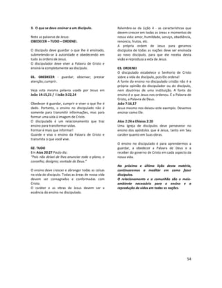 54
3. O que se deve ensinar a um discípulo.
Note as palavras de Jesus:
OBEDECER – TUDO – ORDENEI.
O discípulo deve guardar o que lhe é ensinado,
submetendo-se à autoridade e obedecendo em
tudo às ordens de Jesus.
O discipulador deve viver a Palavra de Cristo e
ensiná-la completamente ao discípulo.
01. OBEDECER - guardar; observar; prestar
atenção; cumprir.
Veja esta mesma palavra usada por Jesus em
João 14:15,21 / I João 3:22,24
Obedecer é guardar, cumprir e viver o que lhe é
dado. Portanto, o ensino no discipulado não é
somente para transmitir informações, mas para
formar uma vida à imagem de Cristo.
O discipulado é um relacionamento que traz
ensino para transformar vidas.
Formar é mais que informar!
Guarde e viva o ensino da Palavra de Cristo e
transmita o que você vive.
02. TUDO
Em Atos 20:27 Paulo diz:
“Pois não deixei de lhes anunciar todo o plano, o
conselho; desígnio; vontade de Deus.”
O ensino deve crescer e abranger todas as coisas
na vida do discípulo. Todas as áreas de nossa vida
devem ser consagradas e conformadas com
Cristo.
O caráter e as obras de Jesus devem ser a
essência do ensino no discipulado.
Relembre-se da Lição 4 - as características que
devem crescer em todas as áreas e momentos de
nossa vida: amor, humildade, serviço, obediência,
renúncia, frutos, etc.
A própria ordem de Jesus para geramos
discípulos de todas as nações deve ser ensinada
ao novo discípulo, para que ele receba desta
visão e reproduza a vida de Jesus.
03. ORDENEI
O discipulado estabelece o Senhorio de Cristo
sobre a vida do discípulo, pois Ele ordena!
A fonte do ensino no discipulado cristão não é a
própria opinião do discipulador ou do discípulo,
nem doutrinas de uma instituição. A fonte do
ensino é o que Jesus nos ordenou. É a Palavra de
Cristo, a Palavra de Deus.
João 7:16,17
Jesus mesmo nos deixou este exemplo. Devemos
ensinar como Ele.
Atos 2:24 e Efésios 2:20
Uma Igreja de discípulos deve perseverar no
ensino dos apóstolos que é Jesus, tanto em Seu
caráter quanto em Suas obras.
O ensino no discipulado é para aprendermos a
guardar, a obedecer a Palavra de Deus e a
receber do governo de Cristo em cada aspecto da
nossa vida.
Na próxima e última lição desta matéria,
continuaremos a meditar em como fazer
discípulos.
O relacionamento e a comunhão são o meio-
ambiente necessário para o ensino e a
reprodução de vidas em todas as nações.
 