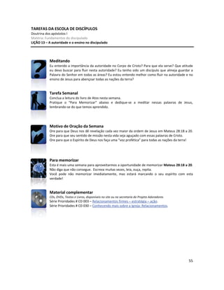 55
TAREFAS DA ESCOLA DE DISCÍPULOS
Doutrina dos apóstolos I
Matéria: Fundamentos do discipulado
LIÇÃO 13 – A autoridade e o ensino no discipulado
Meditando
Eu entendo a importância da autoridade no Corpo de Cristo? Para que ela serve? Que atitude
eu devo buscar para fluir nesta autoridade? Eu tenho sido um discípulo que almeja guardar a
Palavra do Senhor em todas as áreas? Eu estou entendo melhor como fluir na autoridade e no
ensino de Jesus para abençoar todas as nações da terra?
Tarefa Semanal
Conclua a leitura do livro de Atos nesta semana.
Pratique o “Para Memorizar” abaixo e dedique-se a meditar nessas palavras de Jesus,
lembrando-se do que temos aprendido.
Motivo de Oração da Semana
Ore para que Deus nos dê revelação cada vez maior da ordem de Jesus em Mateus 28:18 a 20.
Ore para que seu sentido de missão nesta vida seja aguçado com essas palavras de Cristo.
Ore para que o Espírito de Deus nos faça uma “voz profética” para todas as nações da terra!
Para memorizar
Esta é mais uma semana para aproveitarmos a oportunidade de memorizar Mateus 28:18 a 20.
Não diga que não consegue. Escreva muitas vezes, leia, ouça, repita.
Você pode não memorizar imediatamente, mas estará marcando o seu espírito com esta
verdade!
Material complementar
CDs, DVDs, Textos e Livros, disponíveis no site ou na secretaria do Projeto Adoradores
Série Prioridades # CD 003 – Relacionamentos firmes – estratégia – ação.
Série Prioridades # CD 030 – Conhecendo mais sobre a Igreja: Relacionamentos.
 