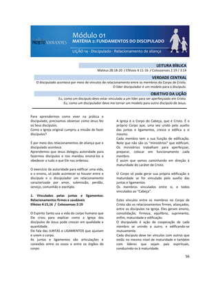 56
Para aprendermos como viver na prática o
discipulado, precisamos observar como Jesus fez
os Seus discípulos.
Como a Igreja original cumpriu a missão de fazer
discípulos?
É por meio dos relacionamentos de aliança que o
discipulado acontece.
Aprendemos que Jesus delegou autoridade para
fazermos discípulos e nos mandou ensiná-los a
obedecer a tudo o que Ele nos ordenou.
O exercício da autoridade para edificar uma vida,
e o ensino, só pode acontecer se houver entre o
discípulo e o discipulador um relacionamento
caracterizado por amor, submissão, perdão,
serviço, comunhão e exemplo.
1. Vinculados pelas juntas e ligamentos:
Relacionamentos firmes e saudáveis
Efésios 4:15,16 / Colossenses 2:19
O Espírito Santo usa a vida do corpo humano que
Ele criou para explicar como a Igreja dos
discípulos de Jesus pode crescer em qualidade e
quantidade.
Ele fala das JUNTAS e LIGAMENTOS que ajustam
e unem o corpo.
As juntas e ligamentos são articulações e
conexões entre os ossos e entre os órgãos do
corpo.
A Igreja é o Corpo do Cabeça, que é Cristo. É o
próprio Corpo que, uma vez unido pelo auxílio
das juntas e ligamentos, cresce e edifica a si
mesmo.
Cada membro tem a sua função de edificação.
Note que não são os “ministérios” que edificam.
Os ministérios trabalham para aperfeiçoar,
preparar, colocar em funcionamento cada
membro.
É assim que vamos caminhando em direção à
maturidade do caráter de Cristo.
O Corpo só pode gerar sua própria edificação e
maturidade se for vinculado pelo auxílio das
juntas e ligamentos.
Os membros vinculados entre si, e todos
vinculados ao “Cabeça”.
Estes vínculos entre os membros no Corpo de
Cristo são os relacionamentos firmes, aliançados,
entre os discípulos na Igreja. Eles geram ensino,
consolidação, firmeza, equilíbrio, suprimento,
enfim, maturidade e edificação.
O discipulado é ação de cooperação de cada
membro se unindo a outro, e edificando-se
mutuamente.
Cada discípulo deve ter vínculos com outros que
estão no mesmo nível de maturidade e também
com líderes que sejam pais espirituais,
conduzindo-os à maturidade.
LEITURA BÍBLICA
Mateus 28:18-20 / Efésios 4:11-16 / Colossenses 2:19 / 3:14
VERDADE CENTRAL
O discipulado acontece por meio de vínculos de relacionamento entre os membros do Corpo de Cristo.
O líder discipulador é um modelo para o discípulo.
OBJETIVO DA LIÇÃO
Eu, como um discípulo devo estar vinculado a um líder para ser aperfeiçoado em Cristo.
Eu, como um discipulador devo me tornar um modelo para outro discípulo de Jesus.
 