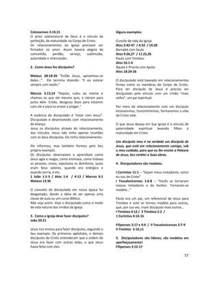 57
Colossenses 3:14,15
O amor sobrenatural de Deus é o vínculo da
perfeição, da maturidade no Corpo de Cristo.
Os relacionamentos da Igreja precisam ser
firmados no amor. Assim haverá alegria da
comunhão, perdão, serviço, submissão,
autoridade e intercessão.
2. Como Jesus fez discípulos?
Mateus 28:18-20 “Então Jesus, aproximou-se
deles...” Ele termina dizendo: “E eu estarei
sempre com vocês.”
Marcos 3:13,14 “Depois, subiu ao monte e
chamou os que ele mesmo quis, e vieram para
junto dele. Então, designou doze para estarem
com ele e para os enviar a pregar.”
A essência do discipulado é “estar com Jesus”.
Discipulado é desenvolvido com relacionamento
de aliança.
Jesus os discipulou através do relacionamento,
dos vínculos. Jesus não tinha apenas reuniões
com os Seus discípulos, Ele tinha relacionamento.
Ele informou, mas também formou pelo Seu
próprio exemplo.
Os discípulos observavam e aprendiam como
Jesus agia e reagia, como ensinava, como tratava
as pessoas, orava, expulsava os demônios, quais
eram Seus valores, quando era enérgico e
quando sorria, e etc.
1 João 1:1-3 / Atos 1:4 / 4:13 / Marcos 6:1
Mateus 13:36
O conceito de discipulado em nossa época foi
desgastado, dando a idéia de ser apenas uma
classe de aula ou um curso Bíblico.
Não veja assim. Veja o discipulado como o modo
de vida natural dos irmãos da Igreja.
3. Como a igreja deve fazer discípulos?
João 20:21
Jesus nos enviou para fazer discípulos, seguindo o
Seu exemplo. Os primeiros apóstolos, e demais
discípulos de Cristo entenderam que a ordem de
Jesus era fazer com outras vidas, o que Jesus
havia feito com eles.
Alguns exemplos:
O estilo de vida da Igreja
Atos 2:42-47 / 4:32 / 14:28
Barnabé com Saulo
Atos 9:26,27 / 11:25,26
Paulo com Timóteo
Atos 16:1-4
Áquila e Priscila com Apolo
Atos 18:24-26
O discipulado está baseado em relacionamentos
firmes entre os membros do Corpo de Cristo.
Para ser discípulo de Jesus é preciso ser
discipulado pelo vínculo com um irmão “mais
velho”, um pai espiritual.
Por meio do relacionamento com um discípulo
ensinaremos, transmitiremos, formaremos a vida
de Cristo nele.
O que Jesus deseja em Sua Igreja é o vínculo de
paternidade espiritual levando filhos à
maturidade em Cristo.
Um discípulo meu é na verdade um discípulo de
Jesus, que está em relacionamento comigo, sob
o meu cuidado, para que eu lhe ensine a Palavra
de Jesus, Seu caráter e Suas obras.
4. Discipuladores são modelos.
I Coríntios 11:1 – “Sejam meus imitadores, como
eu sou de Cristo”
I Tessalonicenses 1:6-8 – “Vocês se tornaram
nossos imitadores e do Senhor. Tornaram-se
modelo...”
Paulo era um pai, um referencial de Jesus para
Timóteo e este se tornou modelo para outros,
que, por sua vez, iriam discipular mais outros...
I Timóteo 4:12 / 2 Timóteo 2:2 /
1 Coríntios 4:14-16
Filipenses 3:17 e 4:9 / II Tessalonicenses 3:7-9
II Timóteo 3:10,11
5. Discipuladores são líderes; são modelos em
aperfeiçoamento!
Filipenses 3:12-17
 