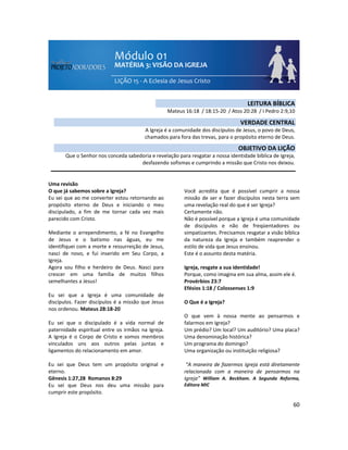60
Uma revisão
O que já sabemos sobre a Igreja?
Eu sei que ao me converter estou retornando ao
propósito eterno de Deus e iniciando o meu
discipulado, a fim de me tornar cada vez mais
parecido com Cristo.
Mediante o arrependimento, a fé no Evangelho
de Jesus e o batismo nas águas, eu me
identifiquei com a morte e ressurreição de Jesus,
nasci de novo, e fui inserido em Seu Corpo, a
Igreja.
Agora sou filho e herdeiro de Deus. Nasci para
crescer em uma família de muitos filhos
semelhantes a Jesus!
Eu sei que a Igreja é uma comunidade de
discípulos. Fazer discípulos é a missão que Jesus
nos ordenou. Mateus 28:18-20
Eu sei que o discipulado é a vida normal de
paternidade espiritual entre os irmãos na Igreja.
A Igreja é o Corpo de Cristo e somos membros
vinculados uns aos outros pelas juntas e
ligamentos do relacionamento em amor.
Eu sei que Deus tem um propósito original e
eterno.
Gênesis 1:27,28 Romanos 8:29
Eu sei que Deus nos deu uma missão para
cumprir este propósito.
Você acredita que é possível cumprir a nossa
missão de ser e fazer discípulos nesta terra sem
uma revelação real do que é ser Igreja?
Certamente não.
Não é possível porque a Igreja é uma comunidade
de discípulos e não de freqüentadores ou
simpatizantes. Precisamos resgatar a visão bíblica
da natureza da Igreja e também reaprender o
estilo de vida que Jesus ensinou.
Este é o assunto desta matéria.
Igreja, resgate a sua identidade!
Porque, como imagina em sua alma, assim ele é.
Provérbios 23:7
Efésios 1:18 / Colossenses 1:9
O Que é a Igreja?
O que vem à nossa mente ao pensarmos e
falarmos em Igreja?
Um prédio? Um local? Um auditório? Uma placa?
Uma denominação histórica?
Um programa do domingo?
Uma organização ou instituição religiosa?
“A maneira de fazermos igreja está diretamente
relacionada com a maneira de pensarmos na
Igreja” William A. Beckham. A Segunda Reforma,
Editora MIC
LEITURA BÍBLICA
Mateus 16:18 / 18:15-20 / Atos 20:28 / I Pedro 2:9,10
VERDADE CENTRAL
A Igreja é a comunidade dos discípulos de Jesus, o povo de Deus,
chamados para fora das trevas, para o propósito eterno de Deus.
OBJETIVO DA LIÇÃO
Que o Senhor nos conceda sabedoria e revelação para resgatar a nossa identidade bíblica de Igreja,
desfazendo sofismas e cumprindo a missão que Cristo nos deixou.
 