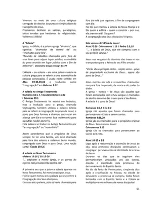 61
Vivemos no meio de uma cultura religiosa
carregada de desvios da pureza e simplicidade do
Evangelho de Jesus.
Precisamos desfazer os valores, paradigmas,
idéias erradas que herdamos da religiosidade.
Voltemos à Bíblia!
A “Eclesia”
Igreja, na Bíblia, é a palavra grega “ekklesia”, que
significa: “chamados de dentro de” ou
“chamados para fora”.
“Reunião de cidadãos chamados para fora de
seus lares para algum lugar público; assembléia
do povo reunida em lugar público com o fim de
deliberar”. Dicionário Grego Strong’s #1577
Ekklesia – ou eclesia – era uma palavra usada na
cultura grega para se referir a uma assembléia de
pessoas convocadas. É usada neste sentido em
Atos 19:32,39,41 e traduzida como
“congregação” em Hebreus 2:12.
A eclesia no Antigo Testamento
Números 10:1-7 / Deuteronômio 31:30
I Crônicas 29:1
O Antigo Testamento foi escrito em hebraico,
mas a tradução para o grego, chamada
Septuaginta, também utilizou a palavra eclesia
para se referir à congregação do povo de Israel, o
povo que Deus formou e chamou para estar em
aliança com Ele e se tornar Sua testemunha para
as outras nações da terra.
Esta palavra se traduz no Antigo Testamento por
“a congregação” ou “assembléia”.
Assim aprendemos que o propósito de Deus
sempre foi ter uma família, um povo chamado
para fora dos valores e sistemas deste mundo,
congregado com Deus e para Deus. Uma nação
santa! Êxodo 19:5,6
A eclesia no Novo Testamento
Mateus 16:18 / 18:15-20
“... edificarei a minha igreja, e as portas do
inferno não prevalecerão contra ela”.
A primeira vez que a palavra eclesia aparece no
Novo Testamento, foi mencionada por Jesus.
Foi Ele quem tomou esta palavra para se referir à
Congregação dos Seus discípulos.
Ele usou esta palavra, pois os havia chamado para
fora da vida que seguiam, a fim de congregarem
com Ele.
Foi Ele que chamou a eclesia da Nova Aliança e é
Ele quem a edifica – quem a constrói – por isso,
ela prevalecerá! Ela quem?
A congregação dos Seus discípulos! A Igreja.
Nós somos a ECLESIA de Jesus!
Atos 20:28 Colossenses 1:13 I Pedro 2:9,10
“... a Eclesia de Deus, que ele comprou com o
seu próprio sangue.”
Jesus nos resgatou do domínio das trevas e nos
transportou para o Reino do seu Filho amado!
“Vocês são a geração eleita... nação santa... povo
de propriedade exclusiva de Deus... agora são
povo de Deus...”
Jesus morreu por nós e ressuscitou, chamando-
nos para fora do pecado, da morte e do poder do
diabo.
A Igreja – eclesia – de Jesus são aqueles que
foram comprados com o Seu sangue e chamados
de dentro do reino das trevas para o Seu Reino.
A eclesia é o povo de Deus!
Romanos 1:6,7 I Co 1:2
Igreja são aqueles que foram chamados para
pertencerem a Cristo e serem santos.
Romanos 8:28,29
Igreja são os chamados para o propósito original
de Deus: Serem como Jesus!
Colossenses 3:15
Igreja são os chamados para pertencerem ao
Corpo de Cristo.
Atos 1:8-15 e 2:1
Logo após a ressurreição e ascensão de Jesus ao
céu, seus primeiros discípulos continuaram a
congregar, perseverando na identidade de eclesia
de Jesus.
Durante os dias que se seguiram eles
permaneceram vinculados uns aos outros,
orando e esperando pela promessa do
derramamento do Espírito Santo.
No dia da festa de Pentecostes, cinqüenta dias
após a crucificação na Páscoa, na cidade de
Jerusalém, a promessa se cumpriu, todos foram
batizados com o Espírito Santo e a Eclesia se
multiplicava em milhares de novos discípulos!
 