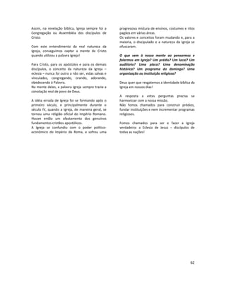 62
Assim, na revelação bíblica, Igreja sempre foi a
Congregação ou Assembléia dos discípulos de
Cristo.
Com este entendimento da real natureza da
Igreja, conseguimos captar a mente de Cristo
quando utilizou a palavra Igreja!
Para Cristo, para os apóstolos e para os demais
discípulos, o conceito da natureza da Igreja –
eclesia – nunca foi outro a não ser, vidas salvas e
vinculadas, congregando, orando, adorando,
obedecendo à Palavra.
Na mente deles, a palavra Igreja sempre trazia a
conotação real de povo de Deus.
A idéia errada de Igreja foi se formando após o
primeiro século, e principalmente durante o
século IV, quando a Igreja, de maneira geral, se
tornou uma religião oficial do Império Romano.
Houve então um afastamento dos genuínos
fundamentos cristãos apostólicos.
A Igreja se confundiu com o poder político-
econômico do Império de Roma, e sofreu uma
progressiva mistura de ensinos, costumes e ritos
pagãos em várias áreas.
Os valores e conceitos foram mudando e, para a
maioria, o discipulado e a natureza da Igreja se
ofuscaram.
O que vem à nossa mente ao pensarmos e
falarmos em Igreja? Um prédio? Um local? Um
auditório? Uma placa? Uma denominação
histórica? Um programa do domingo? Uma
organização ou instituição religiosa?
Deus quer que resgatemos a identidade bíblica da
Igreja em nossos dias!
A resposta a estas perguntas precisa se
harmonizar com a nossa missão.
Não fomos chamados para construir prédios,
fundar instituições e nem incrementar programas
religiosos.
Fomos chamados para ser e fazer a Igreja
verdadeira: a Eclesia de Jesus – discípulos de
todas as nações!
 