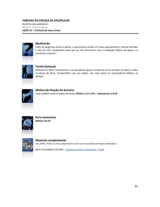 63
TAREFAS DA ESCOLA DE DISCÍPULOS
Doutrina dos apóstolos I
Matéria: Visão da Igreja
LIÇÃO 15 – A Eclesia de Jesus Cristo
Meditando
Volte às perguntas acima e pense: o que precisa mudar em meus pensamentos, minhas atitudes
e até em meu vocabulário para que eu me harmonize com a revelação bíblica da Igreja e a
transmita a outros?
Tarefa Semanal
Pesquise no Novo Testamento o uso da palavra Igreja. Comprove se ela sempre se refere a vidas
no Reino de Deus. Compartilhe com sua célula. Use uma chave ou concordância bíblica, se
desejar.
Motivo de Oração da Semana
Faça também estas orações de Paulo: Efésios 1:15 a 23 e Colossenses 1:9,10
Para memorizar
Mateus 16:18
Material complementar
CDs, DVDs, Textos e Livros, disponíveis no site ou na secretaria do Projeto Adoradores
Série Prioridades # CD 001 - A Igreja do Novo Testamento - Visão
 