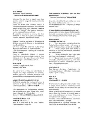 65
03. O TEMPLO
A casa onde Deus se manifesta.
I Crônicas 17:11-13 / II Crônicas 5:13 a 6:2
Salomão, filho de Davi, foi aquele que Deus
permitiu construir um grande e suntuoso templo
em Jerusalém.
Depois de muitos anos, Salomão concluiu a
construção do templo, os músicos adoraram com
o povo, os sacrifícios foram oferecidos e a glória
de Deus, a “Shekinah” - Sua presença poderosa –
encheu aquele edifício maravilhoso.
O propósito permanece: a presença de Deus
habitando no meio do Seu povo, da Sua Eclesia,
tocando, libertando, respondendo orações.
Durante a história, por causa da desobediência
do povo, o templo de Salomão foi destruído pela
invasão babilônica.
Um novo templo foi construído muito tempo
depois sob o ministério de Neemias e Esdras.
O pecado os fez perder a presença de Deus e não
apenas o prédio.
Tanto o tabernáculo quanto o templo
manifestaram o propósito da presença de Deus
habitando entre Seu povo. Eram meios físicos
para congregar a Eclesia de Deus com Ele.
04. A IGREJA
O Jardim e Templo Vivo de Deus
Hebreus 8:5,6 / 10:1
De acordo com a Bíblia, os tabernáculos e
templos no Antigo Testamento são sombras,
modelos, figuras de realidades espirituais que
podemos desfrutar hoje plenamente em Cristo.
JESUS ESTÁ CONSTRUINDO UM TEMPLO!
No final de sua vida, Davi recebeu do Senhor a
promessa de que o seu descendente edificaria
um templo para Deus. I Crônicas 17:11-14
Esse descendente foi figuradamente Salomão,
mas profeticamente, Deus falava sobre Jesus!
Jesus é chamado de o Filho de Davi!
Compare I Crônicas 17:11-14 com Lucas 1:31-33
João 2:19-22 Marcos 14:58
João 1:14 Atos 15:15-17
Jesus é o Verbo que se fez carne, habitou,
“tabernaculou-se” entre nós.
Que tabernáculo ou templo é este, que Jesus
veio construir?
“Construirei a minha Igreja.” Mateus 16:18
Jesus não está edificando um prédio, mas sim a
Sua Eclesia. A Eclesia somos nós.
Assim como a Eclesia não é um prédio, o Templo
também não é.
A Igreja não é o prédio, a catedral; somos nós!
Leia e medite nos textos abaixo. Eles têm o poder
de mudar nossos valores e transmitir a revelação
da realidade espiritual da natureza da Igreja.
Efésios 2:20-22
I Pedro 2:4-10 e Atos 4:11
• Pedro aprendeu e ensina que Jesus é a
Pedra Fundamental do templo e nós somos as
pedras alinhadas, unidas e construídas sobre Ele!
• Somos o templo onde Deus recebe os
sacrifícios de adoração, não mais um prédio feito
por mãos humanas.
• É do Seu templo vivo, que é o Seu povo,
que Ele se manifesta para o mundo todo!
• Quanto mais formos pedras vivas bem
encaixadas, o templo se erguerá e, assim como
foi na época de Salomão, a Shekinah – glória de
Deus – encherá o templo vivo!
II Coríntios 6:16
Deus diz que o Seu povo – Sua eclesia – é o
templo espiritual para habitação e manifestação
do Seu Espírito na terra.
João 14:23
Atos 7:47,48
I Coríntios 3:9-17 e 6:18-20
Se a nossa mente abrigar conceitos errados sobre
o templo, nossos valores e ministérios estarão
focados em um prédio, em um edifício feito por
mãos humanas.
Pensar na Igreja ou no Templo como um prédio
ou um local, nos faz viver e transmitir para os
mais novos na fé e para os nossos filhos, uma
identidade errada de Igreja.
Isso afeta a nossa vida de adoração; passamos a
ter o culto condicionado a um lugar.
Afeta nossa vida de santidade; passamos a dar
mais ênfase ao lugar e não ao estilo de vida.
 