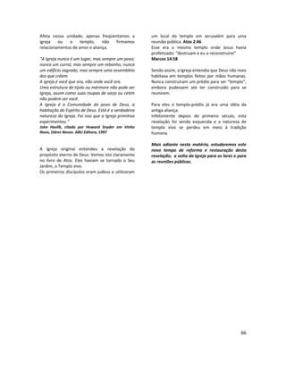 66
Afeta nossa unidade; apenas freqüentamos a
igreja ou o templo, não firmamos
relacionamentos de amor e aliança.
“A Igreja nunca é um lugar, mas sempre um povo;
nunca um curral, mas sempre um rebanho; nunca
um edifício sagrado, mas sempre uma assembléia
dos que crêem.
A igreja é você que ora, não onde você ora.
Uma estrutura de tijolo ou mármore não pode ser
Igreja, assim como suas roupas de sarja ou cetim
não podem ser você.
A Igreja é a Comunidade do povo de Deus, a
habitação do Espírito de Deus. Está é a verdadeira
natureza da Igreja. Foi isso que a Igreja primitiva
experimentou.”
John Havlik, citado por Howard Snyder em Vinho
Novo, Odres Novos. ABU Editora, 1997
A Igreja original entendeu a revelação do
propósito eterno de Deus. Vemos isto claramente
no livro de Atos. Eles haviam se tornado o Seu
Jardim, o Templo vivo.
Os primeiros discípulos eram judeus e utilizaram
um local do templo em Jerusalém para uma
reunião pública. Atos 2:46
Esse era o mesmo templo onde Jesus havia
profetizado: “destruam e eu o reconstruirei”
Marcos 14:58
Sendo assim, a Igreja entendia que Deus não mais
habitava em templos feitos por mãos humanas.
Nunca construíram um prédio para ser “templo”,
embora pudessem até ter construído para se
reunirem.
Para eles o templo-prédio já era uma idéia da
antiga aliança.
Infelizmente depois do primeiro século, esta
revelação foi sendo esquecida e a natureza de
templo vivo se perdeu em meio à tradição
humana.
Mais adiante nesta matéria, estudaremos este
novo tempo de reforma e restauração desta
revelação; a volta da Igreja para os lares e para
as reuniões públicas.
 