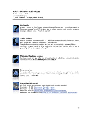 67
TAREFAS DA ESCOLA DE DISCÍPULOS
Doutrina dos apóstolos I
Matéria: Visão da Igreja
LIÇÃO 16 – A Eclesia é o Templo, a Casa de Deus.
Meditando
O que é o templo na Bíblia? Qual o propósito do templo? O que vem à mente hoje, quando eu
falo ou uso a palavra “templo”? Há algum valor ou atitude que deve mudar em mim, por viver a
revelação da Eclesia como o Templo do Espírito?
Tarefa Semanal
Releia e medite nos textos das páginas 2 e 3. Eles nos transmitem a revelação da Eclesia como a
Casa viva de Deus e renovam nossa mente e nossas atitudes.
Se você não terminou a leitura de Atos, faça isso. Se já terminou, inicie a leitura de Efésios.
Continue a pesquisa bíblica no Novo Testamento. Agora procure observar, além do uso da
palavra “Igreja”, também a palavra “Templo”.
Motivo de Oração da Semana
Continue orando para que o Pai nos conceda Espírito de sabedoria e entendimento destas
verdades espirituais. Efésios 1:17,18 / Colossenses 1:9,10
Para memorizar
“... também vós mesmos, como pedras que vivem, sois edificados casa espiritual para serdes
sacerdócio santo, a fim de oferecerdes sacrifícios espirituais agradáveis a Deus por intermédio
de Jesus Cristo.” I Pedro 2:5
Material complementar
CDs, DVDs, Textos e Livros, disponíveis no site ou na secretaria do Projeto Adoradores
Prioridades # CD 029 – Conhecendo Mais Sobre a Igreja I
Prioridades # CD 030 – Conhecendo Mais Sobre a Igreja II
Prioridades #CD 003 – Igreja no Novo Testamento: Relacionamentos Firmes
Mensagens dos cultos # CD 074 – A importância de Adorarmos: Nós somos o Templo de Deus.
 