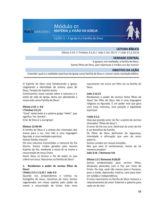 68
O Espírito de Deus está fortalecendo a Igreja,
resgatando a identidade de eclesia, povo de
Deus, Templo do Espírito Santo.
Continuamos nosso estudo sobre a natureza e o
estilo de vida da Igreja, desta vez abordando a
nossa vida como Família de Deus!
Efésios 2:19 e 4:6
I Timóteo 3:5,15
“Casa” neste texto é a palavra grega “oikós”, que
significa “lar, família”.
O lar de Deus é a sua Igreja!
Mateus 12:46-49
A família de Deus é a eclesia dos chamados das
trevas para a luz. Isso não é uma linguagem
figurada, é uma realidade espiritual.
Somos família mesmo!
Há uma natureza transmitida; a natureza do Pai
Eterno. Somos irmãos gerados pelo mesmo
Espírito do Pai, mediante a nossa fé na morte e
ressurreição de Jesus Cristo.
Assim Deus se tornou o Pai de todos os que
crêem em Jesus. Nascemos na família de Deus!
1. Recebemos o poder de sermos filhos de
Deus!
I Pedro 2:2 e 1:3,23 / João 3:3
Quando nos arrependemos e cremos no
Evangelho de Jesus, nascemos de novo. Somos
regenerados em nosso espírito pelo poder da
morte e ressurreição de Cristo. Este novo
nascimento me torna um filho (a) na família de
Deus.
João 1:12,13
Recebemos o poder de sermos feitos filhos de
Deus! Ser filho de Deus não é uma linguagem
religiosa ou figurada. É um poder real que gera
uma nova natureza, uma posição e legalidade
espiritual.
I João 3:1,2
Veja que grande amor do Pai: a ponto de sermos
chamados “filhos de Deus”!
O amor do Pai nos cura. Desfrutar do amor do Pai
é um benefício da Família.
Os filhos de Deus desfrutam de segurança,
intimidade e afirmação que vem do amor
paterno.
Somos curados em nossas emoções.
Nós que nem O conhecíamos, fomos de tal
maneira amados!
João 3:16 / Romanos 5:8.
Efésios 1:5 / Romanos 8:28,29
Somos predestinados para sermos filhos,
discípulos parecidos com o Pai, por meio de
Cristo. Ou seja, você não nasceu para o fracasso,
para o medo, depressão, miséria, nem para viver
em solidão e independência.
O novo nascimento na família de Deus restaura o
relacionamento de amor fraternal e paterno para
cada um de nós!
LEITURA BÍBLICA
Efésios 2:19 / I Timóteo 3:5,15 / João 1:14 / 20:17 / I João 3:1,2,14,16
VERDADE CENTRAL
A igreja é, em realidade, a família de Deus.
Somos filhos de Deus, pais espirituais e irmãos uns dos outros!
OBJETIVO DA LIÇÃO
Entender qual é a realidade espiritual da Igreja como família de Deus e crescer nesta revelação bíblica.
 