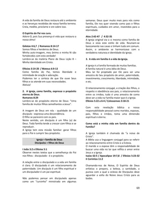 69
A vida da família de Deus restaura até o ambiente
e as heranças recebidas de nossa família terrena.
Creia, medite, proclame e ore sobre isso.
O Espírito do Pai nos cura.
Adore-O, pois Sua presença é vida que restaura a
nossa alma!
Gálatas 4:6,7 / Romanos 8:14-17
Somos filhos e herdeiros de Deus.
Minha auto-imagem, meu ânimo e minha fé são
fortalecidos com esta verdade!
Lembre-se da matéria Plano de Deus Lição 8 –
Minha Identidade em Cristo.
Efésios 3:14-20 / Mateus 6:9-13
Como família do Pai, temos liberdade e
intimidade de oração e adoração.
Podemos ter a certeza de que Ele ouve Seus
filhos e os atende em suas necessidades.
Aleluia!
2. A Igreja, como família, expressa o propósito
eterno de Deus.
Romanos 8:29
Lembre-se do propósito eterno de Deus: “Uma
família de muitos filhos semelhantes a Jesus”.
A imagem de Deus em nós - qualidade de um
discípulo - expressa uma descendência.
O filho se parecerá com os pais.
Neste sentido, um discípulo é um filho (a) de
Deus. Toda família tende a crescer com filhos e se
reproduzir.
A Igreja tem esta missão familiar: gerar filhos
para o Pai e cumprir Seu propósito.
Igreja = família de Deus
Discípulos = filhos de Deus
I João 3:2 e Efésios 5:1
Observe nestes textos que a semelhança do Pai
nos filhos - discipulado - é o propósito.
A relação entre o discipulado e a vida em família
é clara. O discipulado é um relacionamento de
paternidade. Um discípulo é um filho espiritual e
um discipulador é um pai espiritual.
Não podemos pensar em discipulado apenas
como um “cursinho” ministrado em algumas
semanas. Deus quer muito mais para nós como
família, Ele nos quer vivendo como pais e filhos
espirituais, cuidados em amor, investidos para a
eternidade.
Atos 2:42-47 / 4:32-35
A Igreja original via a si mesma como família de
Deus e vivia este estilo de vida. Reuniam-se
basicamente nas casas e tinham tudo em comum.
Assim, o ambiente se harmonizava com a
verdadeira natureza e identidade da Igreja.
3. A vida em família é a vida da Igreja.
A Igreja é a Família formada de muitas famílias.
A família natural é uma idéia de Deus.
Meu lar foi projetado por Ele para ser uma
amostra do Seu propósito de amor, paternidade,
investimento, crescimento, liberdade, intimidade,
e etc.
O relacionamento conjugal, a criação dos filhos, o
respeito e obediência aos pais, o relacionamento
entre os irmãos; tudo é uma amostra de como
deve ser a vida na Família maior que é a Igreja.
Efésios 5:22 a 6:4 / Colossenses 3:18-21
Com esta revelação bíblica a nossa
responsabilidade pessoal como maridos, esposas,
pais, filhos e irmãos, toma uma dimensão
espiritual e eterna.
Como está a minha vida em família dentro da
Família?
A Igreja também é chamada de “a noiva de
Cristo”.
A Bíblia usa a linguagem conjugal para se referir
ao relacionamento entre Cristo e a Eclesia.
O marido e a esposa têm a responsabilidade de
buscar uma vida no lar que reflita o amor entre
Jesus e a Igreja.
Isaías 62:5 / Apocalipse 19:7,8 / Efésios 5:23-32
II Coríntios 11:2
Chamando-nos de Noiva, O Espírito de Deus
enfatiza o preparo, a beleza, a santidade, a
pureza com a qual a eclesia de Discípulos deve
aguardar a volta do Noivo Jesus Cristo para as
bodas.
 