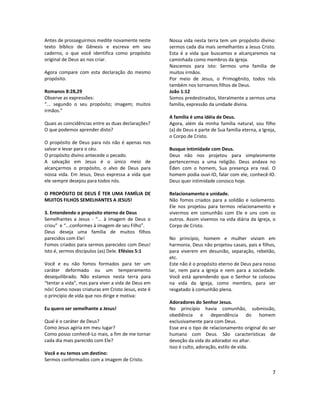 7
Antes de prosseguirmos medite novamente neste
texto bíblico de Gênesis e escreva em seu
caderno, o que você identifica como propósito
original de Deus ao nos criar.
Agora compare com esta declaração do mesmo
propósito.
Romanos 8:28,29
Observe as expressões:
“... segundo o seu propósito; imagem; muitos
irmãos.”
Quais as coincidências entre as duas declarações?
O que podemos aprender disto?
O propósito de Deus para nós não é apenas nos
salvar e levar para o céu.
O propósito divino antecede o pecado.
A salvação em Jesus é o único meio de
alcançarmos o propósito, o alvo de Deus para
nossa vida. Em Jesus, Deus expressa a vida que
ele sempre desejou para todos nós.
O PROPÓSITO DE DEUS É TER UMA FAMÍLIA DE
MUITOS FILHOS SEMELHANTES A JESUS!
3. Entendendo o propósito eterno de Deus
Semelhantes a Jesus - “... à imagem de Deus o
criou” e “...conformes à imagem de seu Filho”.
Deus deseja uma família de muitos filhos
parecidos com Ele!
Fomos criados para sermos parecidos com Deus!
Isto é, sermos discípulos (as) Dele. Efésios 5:1
Você e eu não fomos formados para ter um
caráter deformado ou um temperamento
desequilibrado. Não estamos nesta terra para
“tentar a vida”, mas para viver a vida de Deus em
nós! Como novas criaturas em Cristo Jesus, este é
o princípio de vida que nos dirige e motiva:
Eu quero ser semelhante a Jesus!
Qual é o caráter de Deus?
Como Jesus agiria em meu lugar?
Como posso conhecê-Lo mais, a fim de me tornar
cada dia mais parecido com Ele?
Você e eu temos um destino:
Sermos conformados com a imagem de Cristo.
Nossa vida nesta terra tem um propósito divino:
sermos cada dia mais semelhantes a Jesus Cristo.
Esta é a vida que buscamos e alcançaremos na
caminhada como membros da Igreja.
Nascemos para isto: Sermos uma família de
muitos irmãos.
Por meio de Jesus, o Primogênito, todos nós
também nos tornamos filhos de Deus.
João 1:12
Somos predestinados, literalmente a sermos uma
família, expressão da unidade divina.
A família é uma idéia de Deus.
Agora, além da minha família natural, sou filho
(a) de Deus e parte de Sua família eterna, a Igreja,
o Corpo de Cristo.
Busque intimidade com Deus.
Deus não nos projetou para simplesmente
pertencermos a uma religião. Deus andava no
Éden com o homem, Sua presença era real. O
homem podia ouvi-lO, falar com ele, conhecê-lO.
Deus quer intimidade conosco hoje.
Relacionamento e unidade.
Não fomos criados para a solidão e isolamento.
Ele nos projetou para termos relacionamento e
vivermos em comunhão com Ele e uns com os
outros. Assim vivemos na vida diária da Igreja, o
Corpo de Cristo.
No princípio, homem e mulher viviam em
harmonia. Deus não projetou casais, pais e filhos,
para viverem em desunião, separação, rebelião,
etc.
Este não é o propósito eterno de Deus para nosso
lar, nem para a Igreja e nem para a sociedade.
Você está aprendendo que o Senhor te colocou
na vida da Igreja, como membro, para ser
resgatado à comunhão plena.
Adoradores do Senhor Jesus.
No princípio havia comunhão, submissão,
obediência e dependência do homem
exclusivamente para com Deus.
Esse era o tipo de relacionamento original do ser
humano com Deus. São características de
devoção da vida do adorador no altar.
Isso é culto, adoração, estilo de vida.
 