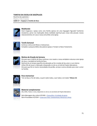 71
TAREFAS DA ESCOLA DE DISCÍPULOS
Doutrina dos apóstolos I
Matéria: Visão da Igreja
LIÇÃO 17 – A Igreja é a Família de Deus
Meditando
Você imaginava a Igreja como uma família apenas em uma linguagem figurada? Conforme
estudamos, pense nas implicações desta realidade espiritual para nossa vida pessoal, nossos
relacionamentos em casa e nossa comunhão como Igreja.
Tarefa Semanal
Continue a leitura de Efésios e Colossenses.
Complete a pesquisa bíblica das palavras Igreja e Templo no Novo Testamento.
Motivo de Oração da Semana
Ore para que o Espírito de Deus continue a nos revelar a nossa verdadeira natureza como Igreja
de Jesus, a verdade da Família de Deus.
Desfrute de um tempo específico de adoração ao Pai e receba de Seu amor e cura interior.
Utilize CDs de louvor e Adoração à disposição no site ou no hall do Projeto Adoradores.
Ore para que Ele te mostre necessidades de perdão, serviço e outras atitudes para viver o amor
na Família.
Para memorizar
“Um só Deus e Pai de todos, o qual é sobre todos, e por todos e em todos” Efésios 4:6
Material complementar
CDs, DVDs, Textos e Livros, disponíveis no site ou na secretaria do Projeto Adoradores
Série Mensagens dos cultos # CD 045 – Comunhão. A Unidade da Igreja
Série Prioridades # CD 054 – Corpo de Cristo: Compromisso, Renúncia e Amor
 