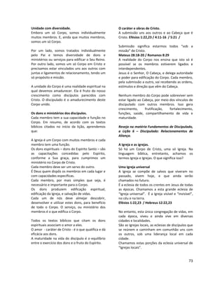 73
Unidade com diversidade.
Embora um só Corpo, somos individualmente
muitos membros. E, ainda que muitos membros,
somos um só Corpo.
Por um lado, somos tratados individualmente
pelo Pai e temos diversidade de dons e
ministérios ou serviços para edificar o Seu Reino.
Por outro lado, somos um só Corpo em Cristo e
precisamos estar vinculados uns aos outros com
juntas e ligamentos de relacionamento, tendo um
só propósito e missão.
A unidade do Corpo é uma realidade espiritual na
qual devemos amadurecer. Ela é fruto do nosso
crescimento como discípulos parecidos com
Cristo. O discipulado é o amadurecimento deste
Corpo unido.
Os dons e ministérios dos discípulos.
Cada membro tem a sua capacidade e função no
Corpo. Em resumo, de acordo com os textos
bíblicos citados no início da lição, aprendemos
que:
A Igreja é um Corpo com muitos membros e cada
membro tem uma função.
Os dons espirituais – dons do Espírito Santo – são
as capacitações concedidas pelo Espírito,
conforme a Sua graça, para cumprimos um
ministério no Corpo de Cristo.
Cada membro deve ser um servo do outro.
É Deus quem dispôs os membros em cada lugar e
com capacidades específicas.
Cada membro, por mais simples que seja, é
necessário e importante para o Corpo.
Os dons produzem edificação espiritual,
edificação da Igreja, e salvação de vidas.
Cada um de nós deve almejar descobrir,
desenvolver e utilizar estes dons, para benefício
de todo o Corpo. O serviço, ou ministério dos
membros é o que edifica o Corpo.
Todos os textos bíblicos que citam os dons
espirituais associam o amor a eles.
O amor - caráter de Cristo - é o que qualifica e dá
eficácia aos dons.
A maturidade na vida do discípulo é o equilíbrio
entre o exercício dos dons e o fruto do Espírito.
O caráter e obras de Cristo.
A submissão uns aos outros e ao Cabeça que é
Cristo. Efésios 1:22,23 / 4:11-16 / 5:21 /
Submissão significa estarmos todos “sob a
missão” de Cristo.
Mateus 28:18-20 / Romanos 8:29
A realidade do Corpo nos ensina que isto só é
possível se os membros estiverem ligados e
interdependentes.
Jesus é o Senhor, O Cabeça, e delega autoridade
e poder para edificação do Corpo. Cada membro,
pela submissão a outro, vai recebendo as ordens,
estímulos e direção que vêm do Cabeça.
Nenhum membro do Corpo pode sobreviver sem
estar ligado ao Cabeça, por meio dos vínculos de
discipulado com outros membros. Isso gera
crescimento, frutificação, fortalecimento,
funções, saúde, compartilhamento de vida e
maturidade.
Reveja na matéria Fundamentos de Discipulado,
a Lição 6 – Discipulado: Relacionamentos de
Aliança.
A Igreja e as igrejas.
Só há um Corpo de Cristo, uma só Igreja. Na
linguagem bíblica, entretanto, achamos os
termos Igreja e Igrejas. O que significa isso?
Uma Igreja universal
A Igreja se compõe de salvos que viveram no
passado, vivem hoje, e que ainda serão
chamados no futuro.
É a eclesia de todos os crentes em Jesus de todas
as épocas. Chamamos a esta grande eclesia de
“Igreja universal”. É a Igreja visível e “invisível”,
no céu e na terra.
Efésios 1:22,23 / Hebreus 12:22,23
No entanto, esta única congregação de vidas, em
cada época, viveu e ainda vive em diversas
cidades e localidades.
São as Igrejas locais, as eclesias de discípulos que
se reúnem e caminham em comunhão uns com
os outros, sob uma liderança local em cada
cidade.
Chamamos estas porções da eclesia universal de
“Igrejas locais”.
 