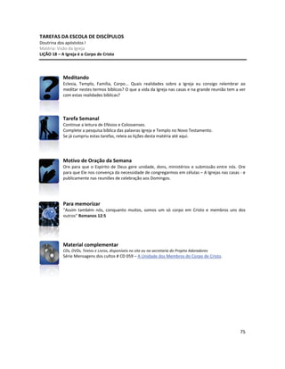 75
TAREFAS DA ESCOLA DE DISCÍPULOS
Doutrina dos apóstolos I
Matéria: Visão da Igreja
LIÇÃO 18 – A Igreja é o Corpo de Cristo
Meditando
Eclesia, Templo, Família, Corpo... Quais realidades sobre a Igreja eu consigo relembrar ao
meditar nestes termos bíblicos? O que a vida da Igreja nas casas e na grande reunião tem a ver
com estas realidades bíblicas?
Tarefa Semanal
Continue a leitura de Efésios e Colossenses.
Complete a pesquisa bíblica das palavras Igreja e Templo no Novo Testamento.
Se já cumpriu estas tarefas, releia as lições desta matéria até aqui.
Motivo de Oração da Semana
Ore para que o Espírito de Deus gere unidade, dons, ministérios e submissão entre nós. Ore
para que Ele nos convença da necessidade de congregarmos em células – A Igrejas nas casas - e
publicamente nas reuniões de celebração aos Domingos.
Para memorizar
“Assim também nós, conquanto muitos, somos um só corpo em Cristo e membros uns dos
outros” Romanos 12:5
Material complementar
CDs, DVDs, Textos e Livros, disponíveis no site ou na secretaria do Projeto Adoradores
Série Mensagens dos cultos # CD 059 – A Unidade dos Membros do Corpo de Cristo.
 