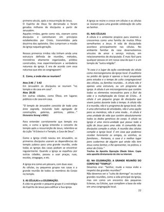 77
primeiro século, após a ressurreição de Jesus.
O Espírito de Deus foi derramado e foram
gerados milhares de discípulos a partir de
Jerusalém.
Aqueles irmãos, gente como nós, viveram como
discípulos e caminharam em princípios
estabelecidos por Cristo, transmitidos pela
doutrina dos apóstolos. Eles cumpriram a missão
da Igreja naquela geração.
Nossos primeiros irmãos não tinham ainda uma
estrutura definida de reuniões, métodos,
ministérios altamente organizados, prédios
construídos, mas experimentaram a verdadeira
natureza da Igreja. E era de acordo com essa
natureza que eles se congregavam!
2. Como, e onde eles se reuniam?
Atos 2:46 / 5:42
Em Jerusalém os discípulos se reuniam “no
templo e de casa em casa”.
Atos 20:20
Em outras cidades, como Éfeso, em lugares
públicos e de casa em casa.
“O templo de Jerusalém consistia de toda uma
área sagrada, incluindo todo agregado de
construções, galerias, pórticos, pátios...”
Dicionário Strong´s #2411
Para entender corretamente que templo era
este, e como a Igreja entendia o conceito de
templo após a ressurreição de Jesus, relembre-se
da Lição “A Eclesia é o Templo, a Casa de Deus”.
Como a Igreja cristã nasceu em Jerusalém, os
primeiros discípulos usaram as dependências do
templo judaico para uma grande reunião, onde
todas as Igrejas das casas podiam se encontrar
regularmente. Quando a Igreja se espalhou por
outras cidades, passou a usar praças, ruas,
escolas, sinagogas, e etc.
A Igreja era como um pássaro, com duas asas:
As células, ou pequenos grupos nas casas e a
grande reunião de todos os membros do Corpo
no templo.
3. AS CÉLULAS e a CELEBRAÇÃO.
A vida no grande e pequeno grupo é a estratégia
do Espírito de Jesus para edificar a Sua Igreja.
A Igreja se reúne e cresce em células e as células
se reúnem para uma grande celebração de culto
ao Senhor.
01. NAS CÉLULAS
A célula é o ambiente propício para vivemos e
crescermos como uma família de muitos filhos
semelhantes a Jesus. A vida de discipulado
acontece principalmente nas células. No
ambiente familiar da casa desenvolvemos
vínculos de amor e serviço mútuos, em
relacionamentos de discipulado. É mais fácil para
qualquer pessoa vir em nossa casa do que ir a um
templo de “outra religião”.
“A casa é o lugar da ação coordenada da célula
como microorganismo da Igreja local. O auditório
ou prédio da Igreja é apenas o local preparado
para estudos e o tempo de culto congregacional
das células, ou famílias reunidas... A célula não é
apenas uma estrutura, ou um programa da
igreja. A célula é um microorganismo que contém
todos os elementos necessários para o fluir da
vida e a multiplicação do Corpo de Cristo... A
célula é um pequeno grupo de discípulos que
vivem juntos durante todo o tempo. A célula não
é a reunião, não é o programa da Igreja local, não
é uma alternativa de atividades, não é uma opção
para os membros, não é uma moda... A célula é
uma unidade de vida que contém absolutamente
todos os dados genéticos do corpo. A célula na
Igreja é uma micro-unidade que possui toda a
ação de Jesus para uma vida. A comunhão dos
discípulos compõe a célula. A reunião das células
compõe a Igreja local. É em casa que podemos
receber livremente os amigos, os vizinhos, os
familiares... Portanto, a casa é o melhor lugar
para cuidarmos de alguém que ainda não tem
Jesus como Senhor, e lhe apresentar, na prática, o
amor de Cristo.”
Trechos da Apostila Operação Obede Edom. Copie
esta apostila diretamente do site na internet.
02. NA CELEBRAÇÃO; A GRANDE REUNIÃO DO
CORPO NO “TEMPLO”.
Devemos orar: “Senhor, mude a nossa visão a
respeito das grandes reuniões!”
Não devemos ver o “culto de domingo” ou outras
grandes reuniões, como a vida principal da Igreja,
mas sim como um encontro das pequenas
Eclesias, ou Células, que compõem a base da vida
em uma congregação local.
 