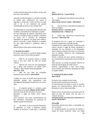 78
A vida normal da Igreja são as células, no dia a dia
das casas e das pessoas.
A grande reunião da Igreja é o encontro de todas
as células para celebrarem, em louvor e
adoração, a presença e a obra de Deus em cada
vida e lar. É um momento de grande
manifestação de Deus em Seu Templo Vivo.
Na Celebração há um grande poder liberado pela
unidade e concordância em adoração e oração!
Há uma liberação de palavras específicas para
orientar e fortalecer todas as células e membros
do Corpo. Há o exercício de ministérios
específicos do governo da Igreja para edificar,
exortar, transmitir a visão, fortalecer a unidade!
Há uma ação profética e poderosa sobre a
cidade!
Aleluia! Glória a Deus pela reunião da Igreja.
4. De quem foi a idéia?
Por que a vida básica e normal da Igreja original
partia das casas? Isso foi idéia de quem?
• Não foi só costume cultural. A Igreja
viveu e vive este estilo de vida em muitas
culturas.
• Não foi por causa de uma perseguição
que a Igreja não construiu um prédio como
“templo”. Nem sempre houve perseguição.
Atos 2:47 - 9:31
• Não foi por falta de condições
financeiras para construir. Atos 4:34,35
A Igreja nas casas se tornou uma doutrina dos
apóstolos porque eles aprenderam esta
estratégia de discipulado diretamente com Jesus!
Veja:
1) O pequeno grupo é a maneira como
Jesus edifica a Sua Igreja: Mateus 16:18 / 18:20
Jesus fez muito de Seu ministério nos lares.
Exemplos: a sogra de Pedro; Jairo; Lázaro;
Zaqueu.
Jesus executou uma parte importantíssima do
Seu ministério, ministrando em particular ao
pequeno grupo de discípulos.
2) Ao treinar os Seus primeiros discípulos,
os apóstolos, as casas e pequenos grupos
também se tornaram a base para o ministério
deles.
Mateus 10:11-13 / Lucas 9:14-16
3) Os apóstolos transmitiram esse estilo de
vida à igreja.
Atos 1:13,14 / 12:5,2 / 16:40 / 28:23,30,31
4) Esta se tornou a vida básica da Igreja em
todas as cidades.
Romanos 16:3-5 / I Coríntios 16:19
Colossenses 4:15 / Filemon 1,2
5) Cabe a nós, “perseverar na doutrina dos
apóstolos”. Atos 2:42 e 46
O problema não foi a Igreja ter começado a
construir prédios para a grande reunião.
O problema foi a Igreja se deixar contaminar pela
cultura secular e pagã de Roma, perdendo a
revelação de sua natureza e do discipulado.
Assim a Igreja se afastou das casas e se confundiu
com os prédios; afastou-se dos fundamentos
apostólico-cristãos.
Porém o Espírito de Jesus sempre preservou o
Seu remanescente que guardou este princípio de
vida.
Hoje vivemos um tempo de grande reforma no
estilo de vida da Igreja em toda a terra!
Estamos reaprendendo a viver como Corpo,
como Família, para fazermos discípulos de todas
as nações! Amém.
5. A dinâmica de vida na célula
Atos 2:42-47
A célula é uma unidade viva do Corpo.
Ela não existe só quando nos reunimos.
O funcionamento da célula é tanto na reunião,
quanto nos relacionamentos diários entre os
discípulos e com os não-convertidos.
Abaixo vemos características que fazem parte do
estilo de vida das célula, uma vez que é a
“Eclesia” de Jesus.
Você pode estudar mais sobre estas características na
apostila “Obede-Edon”.
Comunhão
Comunhão pessoal com Deus e comunhão uns
com os outros.
É o amadurecimento na natureza de Família e
Corpo de Cristo, conforme vimos nas lições
 