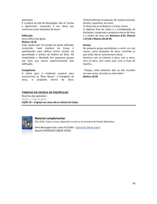 79
anteriores.
É a prática da vida de discipulado. São as “juntas
e ligamentos” crescendo. É em célula que
crescemos como discípulos de Jesus!
Edificação
Jesus edifica Sua Igreja
Mateus 16:18
Cada “pedra viva” do templo vai sendo edificada,
construída. Cada membro do Corpo é
aperfeiçoado para edificar outros através do
aprendizado e prática da Palavra de Deus. Na
simplicidade e liberdade dos pequenos grupos
nos lares que vamos experimentando esta
edificação.
Evangelismo
A célula gera o ambiente propício para
anunciarmos as “Boas Novas”, o Evangelho de
Jesus, o propósito eterno de Deus.
Testemunhamos às pessoas, de maneira pessoal,
familiar, específica, em amor.
A célula viva se multiplica e o Corpo cresce.
O objetivo final da célula é a multiplicação de
discípulos, cumprindo o propósito eterno de Deus
e a ordem de Jesus em Romanos 8:29, Gênesis
1:27,28 e Mateus 28:18-20.
Serviço
No pequeno grupo aprendemos a servir uns aos
outros, como discípulos de Jesus, incluindo os
que ainda não se converteram a Jesus.
Servimos com os talentos e dons, com o amor,
com os bens, com nossa casa, com o fruto do
Espírito...
“Porque, onde estiverem dois ou três reunidos
em meu nome, ali estou no meio deles.”
Mateus 18:20
TAREFAS DA ESCOLA DE DISCÍPULOS
Doutrina dos apóstolos I
Matéria: Visão da Igreja
LIÇÃO 19 – A Igreja nas casas são as células do Corpo.
Material complementar
CDs, DVDs, Textos e Livros, disponíveis no site ou na secretaria do Projeto Adoradores
Série Mensagens dos cultos # CD 064 – Operação Obede Edom.
Apostila OPERAÇÃO OBEDE-EDOM.
 