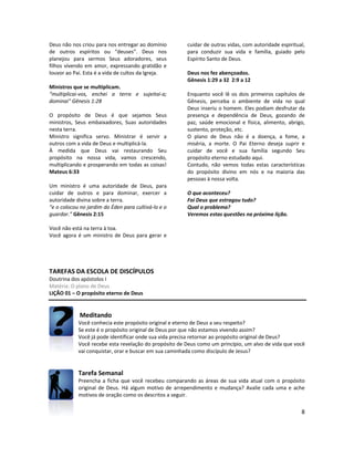 8
Deus não nos criou para nos entregar ao domínio
de outros espíritos ou “deuses”. Deus nos
planejou para sermos Seus adoradores, seus
filhos vivendo em amor, expressando gratidão e
louvor ao Pai. Esta é a vida de cultos da Igreja.
Ministros que se multiplicam.
“multiplicai-vos, enchei a terra e sujeitai-a;
dominai" Gênesis 1:28
O propósito de Deus é que sejamos Seus
ministros, Seus embaixadores, Suas autoridades
nesta terra.
Ministro significa servo. Ministrar é servir a
outros com a vida de Deus e multiplicá-la.
À medida que Deus vai restaurando Seu
propósito na nossa vida, vamos crescendo,
multiplicando e prosperando em todas as coisas!
Mateus 6:33
Um ministro é uma autoridade de Deus, para
cuidar de outros e para dominar, exercer a
autoridade divina sobre a terra.
“e o colocou no jardim do Éden para cultivá-lo e o
guardar.” Gênesis 2:15
Você não está na terra à toa.
Você agora é um ministro de Deus para gerar e
cuidar de outras vidas, com autoridade espiritual,
para conduzir sua vida e família, guiado pelo
Espírito Santo de Deus.
Deus nos fez abençoados.
Gênesis 1:29 a 32 2:9 a 12
Enquanto você lê os dois primeiros capítulos de
Gênesis, perceba o ambiente de vida no qual
Deus inseriu o homem. Eles podiam desfrutar da
presença e dependência de Deus, gozando de
paz, saúde emocional e física, alimento, abrigo,
sustento, proteção, etc.
O plano de Deus não é a doença, a fome, a
miséria, a morte. O Pai Eterno deseja suprir e
cuidar de você e sua família segundo Seu
propósito eterno estudado aqui.
Contudo, não vemos todas estas características
do propósito divino em nós e na maioria das
pessoas à nossa volta.
O que aconteceu?
Foi Deus que estragou tudo?
Qual o problema?
Veremos estas questões na próxima lição.
TAREFAS DA ESCOLA DE DISCÍPULOS
Doutrina dos apóstolos I
Matéria: O plano de Deus
LIÇÃO 01 – O propósito eterno de Deus
Meditando
Você conhecia este propósito original e eterno de Deus a seu respeito?
Se este é o propósito original de Deus por que não estamos vivendo assim?
Você já pode identificar onde sua vida precisa retornar ao propósito original de Deus?
Você recebe esta revelação do propósito de Deus como um princípio, um alvo de vida que você
vai conquistar, orar e buscar em sua caminhada como discípulo de Jesus?
Tarefa Semanal
Preencha a ficha que você recebeu comparando as áreas de sua vida atual com o propósito
original de Deus. Há algum motivo de arrependimento e mudança? Avalie cada uma e ache
motivos de oração como os descritos a seguir.
 