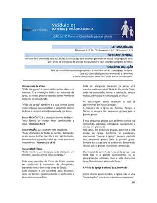 80
Uma revisão da Visão
“Visão da Igreja” é como os discípulos vêem a si
mesmos. É a revelação bíblica da natureza da
Igreja, da nossa própria natureza como membros
do Corpo de Jesus Cristo.
“Visão da Igreja” também é o que vemos como
nosso encargo para satisfazer o propósito eterno
de Deus e cumprir a missão ordenada por Jesus.
Nosso PROPÓSITO é o propósito eterno de Deus:
“Uma família de muitos filhos semelhantes a
Jesus.” Romanos 8:29
Nossa MISSÃO para cumprir este propósito:
“Fazer discípulos de todas as nações, batizando-
os em nome do Pai, do Filho e do Espírito Santo,
ensinando-os a guardar todas as coisas que Jesus
nos ordenou.” Mateus 28:18-20
Nossa ESTRATÉGIA:
“Cada membro um discípulo, cada discípulo um
ministro, cada casa uma célula da Igreja.”
Cada novo membro do Corpo de Cristo precisa
ser conduzido à caminhada de discipulado,
crescendo no caráter e nas obras de Cristo.
Cada discípulo é um sacerdote para ministrar,
servir ao Senhor, testemunhando e edificando a
Igreja com os seus dons.
Cada lar, abrigando discípulos de Jesus, será
transformado em uma Célula do Corpo de Cristo,
onde há comunhão, louvor e adoração, serviço
mútuo, edificação e multiplicação de vidas!
As declarações acima esboçam o que já
aprendemos em nossos estudos.
A maneira de a Igreja ser Família, Templo e
Corpo, é sempre dos pequenos grupos para o
grande grupo.
É nos pequenos grupos que podemos crescer na
comunhão, adoração, edificação, evangelismo e
serviço em plenitude.
Nas casas, em pequenos grupos, acontece a vida
básica da Igreja. Conforme já estudamos,
precisamos “pensar a Igreja” sempre partindo
dos pequenos grupos para o grande grupo.
Sempre das casas para os auditórios. Sempre das
células para a grande reunião de celebração.
O principal da caminhada natural da Igreja nesta
terra não é o grande ajuntamento, ou as
programações coletivas, mas a vida diária nos
lares, fluindo como altares de Deus.
A Visão da Igreja e o Plano de Caminhada
Como dizem alguns irmãos, a Igreja não é uma
“organização”, mas é um organismo organizado!
LEITURA BÍBLICA
Filipenses 3:12,14 / Colossenses 2:6,7 / Efésios 4:11-16
VERDADE CENTRAL
O Plano de Caminhada para as Células é a estratégia que estamos gerando em nossa congregação local,
para viver os princípios de vida do discipulado e a real natureza da Igreja de Jesus.
OBJETIVO DA LIÇÃO
Que se consolide em mim o propósito, a missão e a visão como Igreja de Jesus.
Que eu, como discípulo, seja motivado a caminhar;
e como discipulador saiba para onde liderar um discípulo.
 