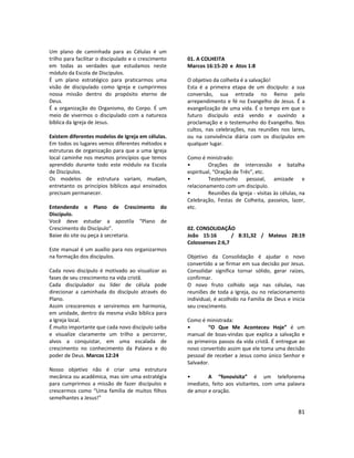 81
Um plano de caminhada para as Células é um
trilho para facilitar o discipulado e o crescimento
em todas as verdades que estudamos neste
módulo da Escola de Discípulos.
É um plano estratégico para praticarmos uma
visão de discipulado como Igreja e cumprirmos
nossa missão dentro do propósito eterno de
Deus.
É a organização do Organismo, do Corpo. É um
meio de vivermos o discipulado com a natureza
bíblica da Igreja de Jesus.
Existem diferentes modelos de Igreja em células.
Em todos os lugares vemos diferentes métodos e
estruturas de organização para que a uma Igreja
local caminhe nos mesmos princípios que temos
aprendido durante todo este módulo na Escola
de Discípulos.
Os modelos de estrutura variam, mudam,
entretanto os princípios bíblicos aqui ensinados
precisam permanecer.
Entendendo o Plano de Crescimento do
Discípulo.
Você deve estudar a apostila “Plano de
Crescimento do Discípulo”.
Baixe do site ou peça à secretaria.
Este manual é um auxílio para nos organizarmos
na formação dos discípulos.
Cada novo discípulo é motivado ao visualizar as
fases de seu crescimento na vida cristã.
Cada discipulador ou líder de célula pode
direcionar a caminhada do discípulo através do
Plano.
Assim cresceremos e serviremos em harmonia,
em unidade, dentro da mesma visão bíblica para
a Igreja local.
É muito importante que cada novo discípulo saiba
e visualize claramente um trilho a percorrer,
alvos a conquistar, em uma escalada de
crescimento no conhecimento da Palavra e do
poder de Deus. Marcos 12:24
Nosso objetivo não é criar uma estrutura
mecânica ou acadêmica, mas sim uma estratégia
para cumprirmos a missão de fazer discípulos e
crescermos como “Uma família de muitos filhos
semelhantes a Jesus!”
01. A COLHEITA
Marcos 16:15-20 e Atos 1:8
O objetivo da colheita é a salvação!
Esta é a primeira etapa de um discípulo: a sua
conversão, sua entrada no Reino pelo
arrependimento e fé no Evangelho de Jesus. É a
evangelização de uma vida. É o tempo em que o
futuro discípulo está vendo e ouvindo a
proclamação e o testemunho do Evangelho. Nos
cultos, nas celebrações, nas reuniões nos lares,
ou na convivência diária com os discípulos em
qualquer lugar.
Como é ministrado:
• Orações de intercessão e batalha
espiritual, “Oração de Três”, etc.
• Testemunho pessoal, amizade e
relacionamento com um discípulo.
• Reuniões da Igreja - visitas às células, na
Celebração, Festas de Colheita, passeios, lazer,
etc.
02. CONSOLIDAÇÃO
João 15:16 / 8:31,32 / Mateus 28:19
Colossenses 2:6,7
Objetivo da Consolidação é ajudar o novo
convertido a se firmar em sua decisão por Jesus.
Consolidar significa tornar sólido, gerar raízes,
confirmar.
O novo fruto colhido seja nas células, nas
reuniões de toda a Igreja, ou no relacionamento
individual, é acolhido na Família de Deus e inicia
seu crescimento.
Como é ministrada:
• “O Que Me Aconteceu Hoje” é um
manual de boas-vindas que explica a salvação e
os primeiros passos da vida cristã. É entregue ao
novo convertido assim que ele toma uma decisão
pessoal de receber a Jesus como único Senhor e
Salvador.
• A “fonovisita” é um telefonema
imediato, feito aos visitantes, com uma palavra
de amor e oração.
 