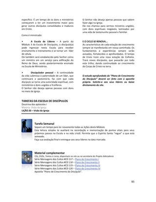 83
específico. É um tempo de os dons e ministérios
começarem a ter um investimento maior para
gerar outros discípulos consolidados e maduros
em Cristo.
Como é ministrado:
• A Escola de Líderes – A partir do
Módulo 3 da Escola de Discípulos, o discípulo(a)
pode ingressar nesta Escola para receber
ensinamento e treinamento e se tornar um líder
de célula.
Ele também será estabelecido pelo Senhor como
um ministro em um serviço para edificação do
Reino de Deus, sendo posteriormente ensinado
na Escola de Ministérios.
• Discipulador pessoal – A continuidade
da vida submissa à paternidade de um líder, que
continuará a pastoreá-lo, faz com que cada
discípulo se torne uma autoridade espiritual, com
ministérios e dons ungidos e frutíferos.
O Senhor não deseja apenas pessoas com dons
no meio da Igreja.
O Senhor não deseja apenas pessoas que sabem
fazer algo na Igreja.
Ele nos chamou para sermos ministros ungidos,
com dons espirituais inegáveis, lastreados por
uma vida de testemunho pessoal e familiar.
E O CICLO SE RENOVA...
As características de cada estação de crescimento
sempre se manifestarão em nossa caminhada. Os
fundamentos e experiências sempre serão
avivados, fortalecidos e aprofundados. O tempo
de Envio trará uma nova estação de Colheita.
Trará novos discípulos, que passarão por todo
este trilho, dando continuidade ao crescimento
do Corpo de Cristo na terra.
O estudo aprofundado do “Plano de Crescimento
do Discípulo” deverá ser feito com a apostila
própria. Solicite-a aos seus líderes ou baixe
diretamente do site.
TAREFAS DA ESCOLA DE DISCÍPULOS
Doutrina dos apóstolos I
Matéria: Visão da Igreja
LIÇÃO 20 – Visão da Igreja
Tarefa Semanal
Separe um tempo para ler novamente todas as lições deste Módulo.
Esta leitura simples te auxiliará na recordação e memorização de pontos vitais para seus
próximos passos na Escola e na vida cristã. Permita que o Espírito Santo “regue” o que está
semeado.
Faça sua avaliação final e entregue aos seus líderes na data marcada.
Material complementar
CDs, DVDs, Textos e Livros, disponíveis no site ou na secretaria do Projeto Adoradores
Série Mensagens dos Cultos #CD 117 – Plano de Crescimento I
Série Mensagens dos Cultos #CD 118 – Plano de Crescimento II
Série Mensagens dos Cultos #CD 119 – Plano de Crescimento III
Série Mensagens dos Cultos #CD 120 – Plano de Crescimento IV
Apostila “Plano de Crescimento do Discípulo”.
 