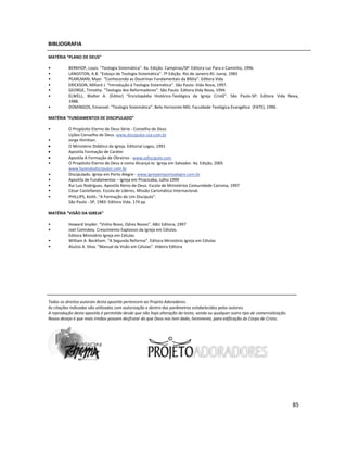 85
BIBLIOGRAFIA
MATÉRIA “PLANO DE DEUS”
• BERKHOF, Louis. “Teologia Sistemática”. 4a. Edição. Campinas/SP: Editora Luz Para o Caminho, 1996.
• LANGSTON, A.B. “Esboço de Teologia Sistemática”. 7ª Edição. Rio de Janeiro-RJ: Juerp, 1983
• PEARLMAN, Myer. “Conhecendo as Doutrinas Fundamentais da Bíblia”. Editora Vida
• ERICKSON, Millard J. “Introdução à Teologia Sistemática”. São Paulo: Vida Nova, 1997.
• GEORGE, Timothy. “Teologia dos Reformadores”. São Paulo: Editora Vida Nova, 1994.
• ELWELL, Walter A. (Editor) “Enciclopédia Histórico-Teológica da Igreja Cristã”. São Paulo-SP: Editora Vida Nova,
1988.
• DOMINGOS, Emanoel. “Teologia Sistemática”. Belo Horizonte-MG: Faculdade Teológica Evangélica (FATE), 1996.
MATÉRIA “FUNDAMENTOS DE DISCIPULADO”
• O Propósito Eterno de Deus Série - Conselho de Deus
Lições Conselho de Deus. www.discipulos-ssa.com.br
• Jorge Himitian.
• O Ministério Didático da Igreja. Editorial Logos, 1991
• Apostila Formação de Caráter
• Apostila A Formação de Obreiros - www.odiscipulo.com
• O Propósito Eterno de Deus e como Alcançá-lo. Igreja em Salvador. 4a. Edição, 2005
www.fazendodiscipulos.com.br
• Discipulado. Igreja em Porto Alegre - www.igrejaemportoalegre.com.br
• Apostila de Fundamentos – Igreja em Piracicaba, Julho 1999
• Rui Luis Rodrigues. Apostila Reino de Deus. Escola de Ministérios Comunidade Carisma, 1997
• César Castellanos. Escola de Líderes. Missão Carismática Internacional.
• PHILLIPS, Keith. “A Formação de Um Discípulo”.
São Paulo - SP, 1983: Editora Vida. 174 pp
MATÉRIA “VISÃO DA IGREJA”
• Howard Snyder. “Vinho Novo, Odres Novos”. ABU Editora, 1997
• Joel Comiskey. Crescimento Explosivo da Igreja em Células.
Editora Ministério Igreja em Células
• William A. Beckham. “A Segunda Reforma”. Editora Ministério Igreja em Células
• Aluízio A. Silva. “Manual da Visão em Células”. Videira Editora
Todos os direitos autorais desta apostila pertencem ao Projeto Adoradores.
As citações indicadas são utilizadas com autorização e dentro dos parâmetros estabelecidos pelos autores.
A reprodução desta apostila é permitida desde que não haja alteração do texto, venda ou qualquer outro tipo de comercialização.
Nosso desejo é que mais irmãos possam desfrutar do que Deus nos tem dado, livremente, para edificação do Corpo de Cristo.
 
