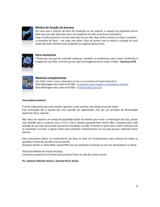9
Motivo de Oração da Semana
Ore para que o Espírito de Deus dê revelação ao seu espírito a respeito do propósito eterno
Dele para sua vida. Que este seja o seu propósito de vida e sua força motivadora.
Faça a tarefa semanal e ore por cada área de sua vida. Que venha o Reino e se faça a vontade –
o propósito de Deus – em cada uma delas. Peça ao Senhor que te mostre o porque de você
ainda não estar vivendo neste propósito em alguma destas áreas.
Para memorizar
“Porquanto aos que de antemão conheceu, também os predestinou para serem conformes à
imagem de seu Filho, a fim de que ele seja o primogênito entre muitos irmãos.” Romanos 8:29
Material complementar
CDs, DVDs, Textos e Livros, disponíveis no site ou na secretaria do Projeto Adoradores
Série Mensagens dos cultos # CD 028 – O Homem como Imagem e Semelhança de Deus
Série Mensagens dos cultos # CD 005 – Predestinados para Ser
Uma palavra pastoral
É muito importante que você estude a apostila a cada semana, sem deixar acumular lições.
Esta orientação não é apenas por uma questão de organização, mas por um princípio de alimentação
espiritual vital a cada dia.
Não deixe de reservar um tempo de qualidade diante do Senhor para ouvir a ministração dos CDs, anotar
suas dúvidas para a próxima aula, e orar a Deus. Busque pessoalmente diante dEle, respostas para cada
questão da sua vida relacionada aos pontos estudados na lição. O Senhor é quem tem o maior interesse em
te responder e te levar a aplicar todas estas verdades imediatamente na sua vida pessoal, colhendo frutos
eternos.
Este crescimento diário no conhecimento de Deus te dará um fortalecimento para vitórias em todas as
questões e áreas da sua vida e da sua família.
Qualquer dúvida ou dificuldade compartilhe com seu professor na Escola ou com seu discipulador na Célula.
Você está debaixo de oração da Igreja.
Crescerá e prosperará no Senhor para produzir frutos na vida de muitos outros!
Prs. Sóstenes Mendes Xavier e Daniela M.G.F.Xavier
 