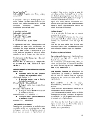 10
Porque “com fogo”?
Hebreus 12:29 “... pois o nosso Deus é um fogo
consumidor.”
O versículo é uma figura de linguagem, mas é
literal também. Quando somos batizados pelo
Espírito Santo, somos inundados de vida, ousadia,
intrepidez, dinamismo, coragem, luz,
testemunho, brilho, graça, glória...
O fogo é que purifica.
Hebreus 1:3 / Zacarias 13:9
O fogo é que ilumina.
Hebreus 6:4 / Salmos 34:5
O fogo traz poder.
II Tessalonicenses 1:7 / Atos 2:1 a 3
O fogo de Deus em nós é a presença da Sua luz,
Sua glória, Seu poder. Isto é o que importa nos
confrontos do mundo espiritual. O inimigo se
rende ao poder do fogo. O testemunho se torna
real e poderoso, por causa do brilho, do calor e
do poder do fogo de Deus em nós: o Seu Espírito.
Precisamos nos encher Dele porque é Ele quem
nos garante vitória.
Romanos 8:2 e 26 / Gálatas 5:16 a 18 / Gálatas
4:6 / Gálatas 5:22 e 23 / Efésios 3:16 / João
14:16 e 17
As condições para um discípulo ser batizado pelo
Espírito Santo.
• O discípulo precisa crer que é uma nova
criatura e tem um propósito único:
I Coríntios 6:19 / João 14:17
• O discípulo precisa tratar o Espírito
Santo de forma correta:
Efésios 4:30 a 32 / Gálatas 5:16 a 25
• O discípulo precisa viver em obediência
à Palavra:
Efésios 2:2 / Gálatas 5:16 a 25
• O discípulo precisa decidir romper com
os padrões do mundo:
I Tessalonicenses 5:19 / I Coríntios 2:12
• O discípulo precisa aprender a entregar-
se, render-se a Deus:
Romanos 6:13 / Romanos 7:4
“Permanecei em Jerusalém.”
Se estivermos buscando viver as condições acima
mostradas, então nos posicionaremos no lugar
certo para o enchimento do Espírito. A ordem de
Jesus que se segue é: “permanecei em
Jerusalém.” Esta ordem significa a vida de
adoração e rendição diante do Trono do Senhor.
Um discípulo precisa praticar cada dia mais os
momentos de intimidade, de busca em oração e
adoração, prostrado diante de Deus.
Alguns atos físicos práticos demonstram isto:
ajoelhar em oração, chorar em quebrantamento
diante do Senhor com palavras de gratidão, de
louvor, de exaltação nos lábios.
“Até que do alto.”
Esta é a expressão de Jesus que nos mostra
perseverança na busca.
O enchimento do Espírito Santo é algo vital para a
caminhada cristã. Tudo estará limitado, se não
tivermos um enchimento diário do fogo do
Senhor.
Mais do que tudo nesta vida, busque este
enchimento, tanto como uma experiência única
inicial, como um alimento diário para o espírito.
Os primeiros sinais do Batismo.
A primeira evidência de que o Espírito de Deus
vai derramar Seu fogo sobre a vida de um
discípulo é a sua busca.
Nós podemos ver como testemunho público, os
valores e as prioridades na vida de um discípulo
que decidiu buscar o fogo de Deus. Salmos 105:4
Isaías 55:6 / Mateus 7:7 a 11
Uma segunda evidência do enchimento do
Espírito Santo é a intrepidez: a liberdade para
falar de Jesus. Ele mesmo disse que seríamos
testemunhas ao recebermos deste poder do
Espírito Santo.
Outra evidência é a vida de oração,
desprendimento, testemunho e serviço do
discípulo.
Temos ainda uma evidência muito comum que é
o recebimento de dons espirituais.
Tanto o dom de falar em línguas quanto os outros
dons descritos na Bíblia, começam a ser vistos de
forma frutífera na vida de alguém que realmente
foi batizado com o Espírito Santo.
Estes dons não são sinais de premiação, como
alguns pensam, mas são ferramentas para o
serviço do Reino de Deus na terra.
Veremos isto na próxima lição.
 