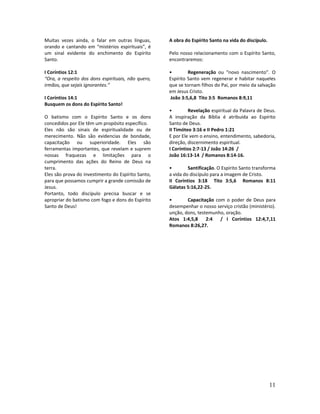 11
Muitas vezes ainda, o falar em outras línguas,
orando e cantando em “mistérios espirituais”, é
um sinal evidente do enchimento do Espírito
Santo.
I Coríntios 12:1
“Ora, a respeito dos dons espirituais, não quero,
irmãos, que sejais ignorantes.”
I Coríntios 14:1
Busquem os dons do Espírito Santo!
O batismo com o Espírito Santo e os dons
concedidos por Ele têm um propósito específico.
Eles não são sinais de espiritualidade ou de
merecimento. Não são evidencias de bondade,
capacitação ou superioridade. Eles são
ferramentas importantes, que revelam e suprem
nossas fraquezas e limitações para o
cumprimento das ações do Reino de Deus na
terra.
Eles são prova do investimento do Espírito Santo,
para que possamos cumprir a grande comissão de
Jesus.
Portanto, todo discípulo precisa buscar e se
apropriar do batismo com fogo e dons do Espírito
Santo de Deus!
A obra do Espírito Santo na vida do discípulo.
Pelo nosso relacionamento com o Espírito Santo,
encontraremos:
• Regeneração ou “novo nascimento”. O
Espírito Santo vem regenerar e habitar naqueles
que se tornam filhos do Pai, por meio da salvação
em Jesus Cristo.
João 3:5,6,8 Tito 3:5 Romanos 8:9,11
• Revelação espiritual da Palavra de Deus.
A inspiração da Bíblia é atribuída ao Espírito
Santo de Deus.
II Timóteo 3:16 e II Pedro 1:21
E por Ele vem o ensino, entendimento, sabedoria,
direção, discernimento espiritual.
I Coríntios 2:7-13 / João 14:26 /
João 16:13-14 / Romanos 8:14-16.
• Santificação. O Espírito Santo transforma
a vida do discípulo para a imagem de Cristo.
II Coríntios 3:18 Tito 3:5,6 Romanos 8:11
Gálatas 5:16,22-25.
• Capacitação com o poder de Deus para
desempenhar o nosso serviço cristão (ministério).
unção, dons, testemunho, oração.
Atos 1:4,5,8 2:4 / I Coríntios 12:4,7,11
Romanos 8:26,27.
 