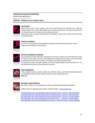 12
TAREFAS DA ESCOLA DE DISCÍPULOS
Doutrina dos apóstolos II
Matéria: O Espírito Santo
LIÇÃO 02 – O Batismo com o Espírito Santo
MEDITANDO
Quais são os sinais no meu caráter e nos meus frutos de que já fui batizado com o fogo do
Espírito Santo? Se eu tenho dificuldades para encontrar estes sinais, será que não preciso de
um tempo de busca em oração, jejuns e quebrantamento?
Quem pode hoje me auxiliar para desfazer toda dúvida e trilhar este caminho de enchimento
do Espírito Santo?
TAREFA DA SEMANA
Encontre no livro de Atos outras experiências pessoais de enchimento do Espírito e dons.
Traga para comentários na sala de aula.
MOTIVO DE ORAÇÃO DA SEMANA
Ore ao Senhor por dons espirituais. Ele mesmo nos ensinou a buscar com zelo estes dons. Peça
ao Senhor que te ajude a vencer as dificuldades para testemunhar de Jesus, ou para enfrentar
as situações do dia a dia com a Palavra, enchendo- te do fogo do Espírito Santo.
Ore para que os dons não sejam apenas um sinal de espiritualidade, mas ferramentas em uso
constante para as obras de Deus através da sua vida.
PARA MEMORIZAR
“Mas recebereis poder, ao descer sobre vós o Espírito Santo, e ser-me-eis testemunhas, tanto
em Jerusalém, como em toda a Judéia e Samária, e até os confins da terra.”
Atos 1:8
MATERIAL COMPLEMENTAR
CDs, DVDs, Textos e Livros disponíveis no site ou na secretaria do Projeto Adoradores.
LIVRO: O falar em línguas/Luciano Subirá – Editora Orvalho – www.orvalho.com
Série Mensagens dos cultos #CD 046 Os Dons do Espírito Santo – Parte 0I - Sóstenes Mendes
Série Mensagens dos cultos #CD 049 Os Dons do Espírito Santo – Parte 02 - Marcone Edson
Série Mensagens dos cultos # CD 051 OS Dons do Espírito Santo – Parte 03 – Geraldo Spagno
Série Mensagens dos cultos # CD 053 Dons do Espírito Santo – Parte 04 - Geraldo Spagno
Série Mensagens dos cultos # CD 009 Dons ministeriais - O Dom de línguas - Sóstenes Mendes
 