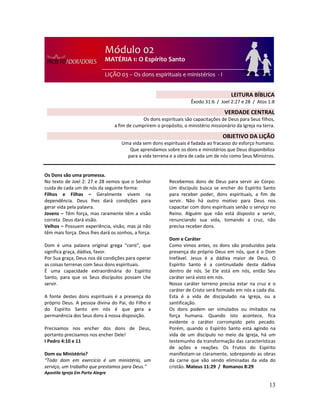13
Os Dons são uma promessa.
No texto de Joel 2: 27 e 28 vemos que o Senhor
cuida de cada um de nós da seguinte forma:
Filhos e Filhas – Geralmente vivem na
dependência. Deus lhes dará condições para
gerar vida pela palavra.
Jovens – Têm força, mas raramente têm a visão
correta. Deus dará visão.
Velhos – Possuem experiência, visão, mas já não
têm mais força. Deus lhes dará os sonhos, a força.
Dom é uma palavra original grega “caris”, que
significa graça, dádiva, favor.
Por Sua graça, Deus nos dá condições para operar
as coisas terrenas com Seus dons espirituais.
É uma capacidade extraordinária do Espírito
Santo, para que os Seus discípulos possam Lhe
servir.
A fonte destes dons espirituais é a presença do
próprio Deus. A pessoa divina do Pai, do Filho e
do Espírito Santo em nós é que gera a
permanência dos Seus dons à nossa disposição.
Precisamos nos encher dos dons de Deus,
portanto precisamos nos encher Dele!
I Pedro 4:10 e 11
Dom ou Ministério?
“Todo dom em exercício é um ministério, um
serviço, um trabalho que prestamos para Deus.”
Apostila Igreja Em Porto Alegre
Recebemos dons de Deus para servir ao Corpo.
Um discípulo busca se encher do Espírito Santo
para receber poder, dons espirituais, a fim de
servir. Não há outro motivo para Deus nos
capacitar com dons espirituais senão o serviço no
Reino. Alguém que não está disposto a servir,
renunciando sua vida, tomando a cruz, não
precisa receber dons.
Dom e Caráter
Como vimos antes, os dons são produzidos pela
presença do próprio Deus em nós, que é o Dom
Inefável. Jesus é a dádiva maior de Deus. O
Espírito Santo é a continuidade desta dádiva
dentro de nós. Se Ele está em nós, então Seu
caráter será visto em nós.
Nosso caráter terreno precisa estar na cruz e o
caráter de Cristo será formado em nós a cada dia.
Esta é a vida de discipulado na Igreja, ou a
santificação.
Os dons podem ser simulados ou imitados na
força humana. Quando isto acontece, fica
evidente o caráter corrompido pelo pecado.
Porém, quando o Espírito Santo está agindo na
vida de um discípulo no meio da Igreja, há um
testemunho da transformação das características
de ações e reações. Os Frutos do Espírito
manifestam-se claramente, sobrepondo as obras
da carne que vão sendo eliminadas da vida do
cristão. Mateus 11:29 / Romanos 8:29
LEITURA BÍBLICA
Êxodo 31:6 / Joel 2:27 e 28 / Atos 1:8
VERDADE CENTRAL
Os dons espirituais são capacitações de Deus para Seus filhos,
a fim de cumprirem o propósito, o ministério missionário da Igreja na terra.
OBJETIVO DA LIÇÃO
Uma vida sem dons espirituais é fadada ao fracasso do esforço humano.
Que aprendamos sobre os dons e ministérios que Deus disponibiliza
para a vida terrena e a obra de cada um de nós como Seus Ministros.
 